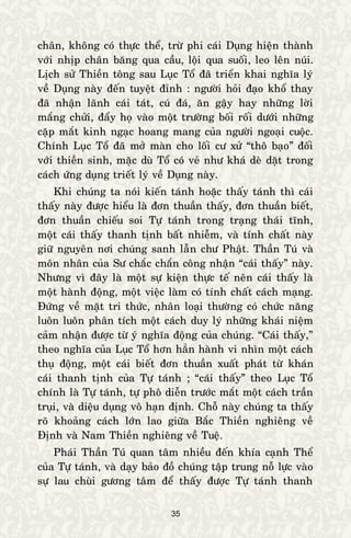 35
chaân, khoâng coù thöïc theå, tröø phi caùi Duïng hieän thaønh
vôùi nhòp chaân baêng qua caàu, loäi qua suoái, leo leân nuùi.
Lòch söû Thieàn toâng sau Luïc Toå ñaõ trieån khai nghóa lyù
veà Duïng naøy ñeán tuyeät ñænh : ngöôøi hoûi ñaïo khoå thay
ñaõ nhaän laõnh caùi taùt, cuù ñaù, aên gaäy hay nhöõng lôøi
maéng chöûi, ñaåy hoï vaøo moät tröôøng boái roái döôùi nhöõng
caëp maét kinh ngaïc hoang mang cuûa ngöôøi ngoaïi cuoäc.
Chính Luïc Toå ñaõ môû maøn cho loái cö xöû “thoâ baïo” ñoái
vôùi thieàn sinh, maëc duø Toå coù veû nhö khaù deø daët trong
caùch öùng duïng trieát lyù veà Duïng naøy.
Khi chuùng ta noùi kieán taùnh hoaëc thaáy taùnh thì caùi
thaáy naøy ñöôïc hieåu laø ñôn thuaàn thaáy, ñôn thuaàn bieát,
ñôn thuaàn chieáu soi Töï taùnh trong traïng thaùi tónh,
moät caùi thaáy thanh tònh baát nhieãm, vaø tính chaát naøy
giöõ nguyeân nôi chuùng sanh laãn chö Phaät. Thaàn Tuù vaø
moân nhaân cuûa Sö chaéc chaén coâng nhaän “caùi thaáy” naøy.
Nhöng vì ñaây laø moät söï kieän thöïc teá neân caùi thaáy laø
moät haønh ñoäng, moät vieäc laøm coù tính chaát caùch maïng.
Ñöùng veà maët tri thöùc, nhaân loaïi thöôøng coù chöùc naêng
luoân luoân phaân tích moät caùch duy lyù nhöõng khaùi nieäm
caûm nhaän ñöôïc töø yù nghóa ñoäng cuûa chuùng. “Caùi thaáy,”
theo nghóa cuûa Luïc Toå hôn haún haønh vi nhìn moät caùch
thuï ñoäng, moät caùi bieát ñôn thuaàn xuaát phaùt töø khaùn
caùi thanh tònh cuûa Töï taùnh ; “caùi thaáy” theo Luïc Toå
chính laø Töï taùnh, töï phoâ dieãn tröôùc maét moät caùch traàn
truïi, vaø dieäu duïng voâ haïn ñònh. Choã naøy chuùng ta thaáy
roõ khoaûng caùch lôùn lao giöõa Baéc Thieàn nghieâng veà
Ñònh vaø Nam Thieàn nghieâng veà Tueä.
Phaùi Thaàn Tuù quan taâm nhieàu ñeán khía caïnh Theå
cuûa Töï taùnh, vaø daïy baûo ñoà chuùng taäp trung noã löïc vaøo
söï lau chuøi göông taâm ñeå thaáy ñöôïc Töï taùnh thanh
 