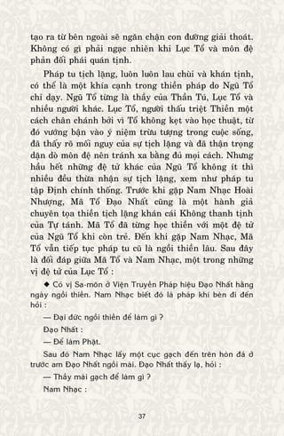 37
taïo ra töø beân ngoaøi seõ ngaên chaän con ñöôøng giaûi thoaùt.
Khoâng coù gì phaûi ngaïc nhieân khi Luïc Toå vaø moân ñeä
phaûn ñoái phaùi quaùn tònh.
Phaùp tu tòch laëng, luoân luoân lau chuøi vaø khaùn tònh,
coù theå laø moät khía caïnh trong thieàn phaùp do Nguõ Toå
chæ daïy. Nguõ Toå töøng laø thaày cuûa Thaàn Tuù, Luïc Toå vaø
nhieàu ngöôøi khaùc. Luïc Toå, ngöôøi thaáu trieät Thieàn moät
caùch chaân chaùnh bôûi vì Toå khoâng keït vaøo hoïc thuaät, töø
ñoù vöôùng baän vaøo yù nieäm tröøu töôïng trong cuoäc soáng,
ñaõ thaáy roõ moái nguy cuûa söï tòch laëng vaø ñaõ thaän troïng
daën doø moân ñeä neân traùnh xa baèng ñuû moïi caùch. Nhöng
haàu heát nhöõng ñeä töû khaùc cuûa Nguõ Toå khoâng ít thì
nhieàu ñeàu thöøa nhaän söï tòch laëng, xem nhö phaùp tu
taäp Ñònh chính thoáng. Tröôùc khi gaëp Nam Nhaïc Hoaøi
Nhöôïng, Maõ Toå Ñaïo Nhaát cuõng laø moät haønh giaû
chuyeân toïa thieàn tòch laëng khaùn caùi Khoâng thanh tònh
cuûa Töï taùnh. Maõ Toå ñaõ töøng hoïc thieàn vôùi moät ñeä töû
cuûa Nguõ Toå khi coøn treû. Ñeán khi gaëp Nam Nhaïc, Maõ
Toå vaãn tieáp tuïc phaùp tu cuõ laø ngoài thieàn laâu. Sau ñaây
laø ñoái ñaùp giöõa Maõ Toå vaø Nam Nhaïc, moät trong nhöõng
vò ñeä töû cuûa Luïc Toå :
 Coù vò Sa-moân ôû Vieän Truyeàn Phaùp hieäu Ñaïo Nhaát haèng
ngaøy ngoài thieàn. Nam Nhaïc bieát ñoù laø phaùp khí beøn ñi ñeán
hoûi :
— Ñaïi ñöùc ngoài thieàn ñeå laøm gì ?
Ñaïo Nhaát :
— Ñeå laøm Phaät.
Sau ñoù Nam Nhaïc laáy moät cuïc gaïch ñeán treân hoøn ñaù ôû
tröôùc am Ñaïo Nhaát ngoài maøi. Ñaïo Nhaát thaáy laï, hoûi :
— Thaày maøi gaïch ñeå laøm gì ?
Nam Nhaïc :
 
