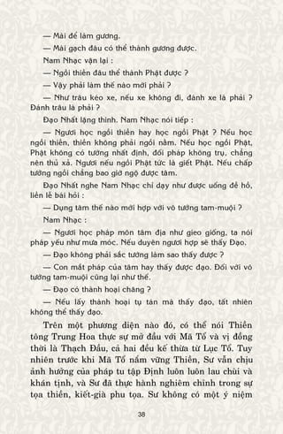 38
— Maøi ñeå laøm göông.
— Maøi gaïch ñaâu coù theå thaønh göông ñöôïc.
Nam Nhaïc vaën laïi :
— Ngoài thieàn ñaâu theå thaønh Phaät ñöôïc ?
— Vaäy phaûi laøm theá naøo môùi phaûi ?
— Nhö traâu keùo xe, neáu xe khoâng ñi, ñaùnh xe laø phaûi ?
Ñaùnh traâu laø phaûi ?
Ñaïo Nhaát laëng thinh. Nam Nhaïc noùi tieáp :
— Ngöôi hoïc ngoài thieàn hay hoïc ngoài Phaät ? Neáu hoïc
ngoài thieàn, thieàn khoâng phaûi ngoài naèm. Neáu hoïc ngoài Phaät,
Phaät khoâng coù töôùng nhaát ñònh, ñoái phaùp khoâng truï, chaúng
neân thuû xaû. Ngöôi neáu ngoài Phaät töùc laø gieát Phaät. Neáu chaáp
töôùng ngoài chaúng bao giôø ngoä ñöôïc taâm.
Ñaïo Nhaát nghe Nam Nhaïc chæ daïy nhö ñöôïc uoáng ñeà hoà,
lieàn leã baùi hoûi :
— Duïng taâm theá naøo môùi hôïp vôùi voâ töôùng tam-muoäi ?
Nam Nhaïc :
— Ngöôi hoïc phaùp moân taâm ñòa nhö gieo gioáng, ta noùi
phaùp yeáu nhö möa moùc. Neáu duyeân ngöôi hôïp seõ thaáy Ñaïo.
— Ñaïo khoâng phaûi saéc töôùng laøm sao thaáy ñöôïc ?
— Con maét phaùp cuûa taâm hay thaáy ñöôïc ñaïo. Ñoái vôùi voâ
töôùng tam-muoäi cuõng laïi nhö theá.
— Ñaïo coù thaønh hoaïi chaêng ?
— Neáu laáy thaønh hoaïi tuï taùn maø thaáy ñaïo, taát nhieân
khoâng theå thaáy ñaïo.
Treân moät phöông dieän naøo ñoù, coù theå noùi Thieàn
toâng Trung Hoa thöïc söï môû ñaàu vôùi Maõ Toå vaø vò ñoàng
thôøi laø Thaïch Ñaàu, caû hai ñeàu keá thöøa töø Luïc Toå. Tuy
nhieân tröôùc khi Maõ Toå naém vöõng Thieàn, Sö vaãn chòu
aûnh höôûng cuûa phaùp tu taäp Ñònh luoân luoân lau chuøi vaø
khaùn tònh, vaø Sö ñaõ thöïc haønh nghieâm chænh trong söï
toïa thieàn, kieát-giaø phu toïa. Sö khoâng coù moät yù nieäm
 