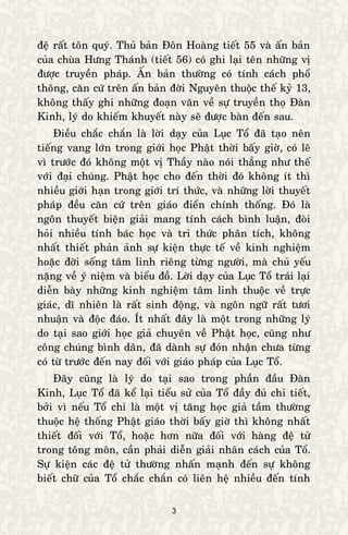 3
ñeä raát toân quyù. Thuû baûn Ñoân Hoaøng tieát 55 vaø aán baûn
cuûa chuøa Höng Thaùnh (tieát 56) coù ghi laïi teân nhöõng vò
ñöôïc truyeàn phaùp. AÁn baûn thöôøng coù tính caùch phoå
thoâng, caên cöù treân aán baûn ñôøi Nguyeân thuoäc theá kyû 13,
khoâng thaáy ghi nhöõng ñoaïn vaên veà söï truyeàn thoï Ñaøn
Kinh, lyù do khieám khuyeát naøy seõ ñöôïc baøn ñeán sau.
Ñieàu chaéc chaén laø lôøi daïy cuûa Luïc Toå ñaõ taïo neân
tieáng vang lôùn trong giôùi hoïc Phaät thôøi baáy giôø, coù leõ
vì tröôùc ñoù khoâng moät vò Thaày naøo noùi thaúng nhö theá
vôùi ñaïi chuùng. Phaät hoïc cho ñeán thôøi ñoù khoâng ít thì
nhieàu giôùi haïn trong giôùi trí thöùc, vaø nhöõng lôøi thuyeát
phaùp ñeàu caên cöù treân giaùo ñieån chính thoáng. Ñoù laø
ngoân thuyeát bieän giaûi mang tính caùch bình luaän, ñoøi
hoûi nhieàu tính baùc hoïc vaø tri thöùc phaân tích, khoâng
nhaát thieát phaûn aûnh söï kieän thöïc teá veà kinh nghieäm
hoaëc ñôøi soáng taâm linh rieâng töøng ngöôøi, maø chuû yeáu
naëng veà yù nieäm vaø bieåu ñoà. Lôøi daïy cuûa Luïc Toå traùi laïi
dieãn baøy nhöõng kinh nghieäm taâm linh thuoäc veà tröïc
giaùc, dó nhieân laø raát sinh ñoäng, vaø ngoân ngöõ raát töôi
nhuaän vaø ñoäc ñaùo. Ít nhaát ñaây laø moät trong nhöõng lyù
do taïi sao giôùi hoïc giaû chuyeân veà Phaät hoïc, cuõng nhö
coâng chuùng bình daân, ñaõ daønh söï ñoùn nhaän chöa töøng
coù töø tröôùc ñeán nay ñoái vôùi giaùo phaùp cuûa Luïc Toå.
Ñaây cuõng laø lyù do taïi sao trong phaàn ñaàu Ñaøn
Kinh, Luïc Toå ñaõ keå laïi tieåu söû cuûa Toå ñaày ñuû chi tieát,
bôûi vì neáu Toå chæ laø moät vò taêng hoïc giaû taàm thöôøng
thuoäc heä thoáng Phaät giaùo thôøi baáy giôø thì khoâng nhaát
thieát ñoái vôùi Toå, hoaëc hôn nöõa ñoái vôùi haøng ñeä töû
trong toâng moân, caàn phaûi dieãn giaûi nhaân caùch cuûa Toå.
Söï kieän caùc ñeä töû thöôøng nhaán maïnh ñeán söï khoâng
bieát chöõ cuûa Toå chaéc chaén coù lieân heä nhieàu ñeán tính
 