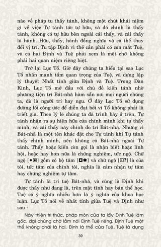 39
naøo veà phaùp tu thaáy taùnh, khoâng moät chuùt khaùi nieäm
gì veà vieäc Töï taùnh töùc töï höõu, vaø ñoù chính laø thaáy
taùnh, khoâng coù töï höõu beân ngoaøi caùi thaáy, vaø caùi thaáy
laø haønh. Höõu, thaáy, haønh ñoàng nghóa vaø coù theå thay
ñoåi vò trí. Tu taäp Ñònh vì theá caàn phaûi coù con maét Tueä,
vaø caû hai Ñònh vaø Tueä phaûi xem laø moät chôù khoâng
phaûi hai quan nieäm rieâng bieät.
Trôû laïi Luïc Toå. Giôø ñaây chuùng ta hieåu taïi sao Luïc
Toå nhaán maïnh taàm quan troïng cuûa Tueä, vaø döïng laäp
lyù thuyeát Nhaát tính giöõa Ñònh vaø Tueä. Trong Ñaøn
Kinh, Luïc Toå môû ñaàu vôùi chuû ñeà kieán taùnh nhôø
phöông tieän trí Baùt-nhaõ haøm saün nôi moïi ngöôøi chuùng
ta, duø laø ngöôøi trí hay ngu. ÔÛ ñaây Luïc Toå söû duïng
ñöôøng loái coâng öôùc ñeå dieãn ñaït bôûi vì Toå khoâng phaûi laø
trieát gia. Theo lyù leõ chuùng ta ñaõ trình baøy ôû treân, Töï
taùnh nhaän ra söï hieän höõu cuûa chính mình khi töï thaáy
mình, vaø caùi thaáy naøy chính do trí Baùt-nhaõ. Nhöng vì
Baùt-nhaõ laø moät teân khaùc ñaët cho Töï taùnh khi Töï taùnh
thaáy chính mình, neân khoâng coù Baùt-nhaõ ngoaøi Töï
taùnh. Thaáy hoaëc kieán coøn goïi laø nhaän bieát hoaëc lónh
hoäi, hoaëc hay hôn nöõa laø chöùng nghieäm, töùc ngoä. Chöõ
ngoä [] goàm coù boä taâm [] vaø chöõ ngoâ [] laø cuûa
toâi, töùc taâm cuûa chính toâi, nghóa laø caûm nhaän töï taâm
hay chöùng nghieäm töï taâm.
Töï taùnh laø trí tueä Baùt-nhaõ, vaø cuõng laø Ñònh khi
ñöôïc thaáy nhö ñang laø, treân maët tónh hay baûn theå hoïc.
Tueä coù yù nghóa nhieàu hôn laø yù nghóa cuûa khoa hoïc
luaän. Luïc Toå noùi veà nhaát tính giöõa Tueä vaø Ñònh nhö
sau :
Naøy thieän tri thöùc, phaùp moân cuûa ta laáy Ñònh Tueä laøm
goác, ñaïi chuùng chôù laàm noùi Ñònh Tueä rieâng. Ñònh Tueä moät
theå khoâng phaûi laø hai. Ñònh laø theå cuûa Tueä, Tueä laø duïng
 