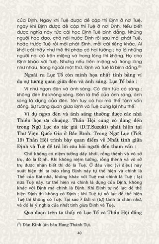 40
cuûa Ñònh. Ngay khi Tueä ñöôïc ñeà caäp thì Ñònh ôû nôi Tueä,
ngay khi Ñònh ñöôïc ñeà caäp thì Tueä ôû nôi Ñònh. Neáu bieát
ñöôïc nghóa naøy töùc caùi hoïc Ñònh Tueä bình ñaúng. Nhöõng
ngöôøi hoïc ñaïo, chôù noùi tröôùc Ñònh roài sau môùi phaùt Tueä,
hoaëc tröôùc Tueä roài môùi phaùt Ñònh, moãi caùi rieâng khaùc. Ai
khôûi caùi thaáy nhö theá thì phaùp coù hai töôùng ; hoï laø nhöõng
ngöôøi noùi coù treân mieäng vaø trong loøng thì khoâng. Hoï cho
Ñònh khaùc vôùi Tueä. Nhöng neáu treân mieäng vaø trong loøng
nhö nhau, trong ngoaøi moät thöù, Ñònh vaø Tueä laø bình ñaúng.(5)
Ngoaøi ra Luïc Toå coøn minh hoïa nhaát tính baèng ví
duï söï töông quan giöõa ñeøn vaø aùnh saùng. Luïc Toå baûo :
Ví nhö ngoïn ñeøn vaø aùnh saùng. Coù ñeøn töùc coù saùng ;
khoâng ñeøn thì khoâng saùng. Ñeøn laø theå cuûa aùnh saùng, aùnh
saùng laø duïng cuûa ñeøn. Teân tuy coù hai maø theå taùnh voán
ñoàng. Söï töông quan giöõa Ñònh vaø Tueä cuõng laïi nhö theá.
Ví duï ngoïn ñeøn vaø aùnh saùng thöôøng ñöôïc caùc nhaø
Thieàn hoïc öa chuoäng. Thaàn Hoäi cuõng coù duøng ñeán
trong Ngöõ Luïc do taùc giaû (D.T.Suzuki) phaùt hieän taïi
Thö Vieän Quoác Gia ôû Baéc Bình. Trong Ngöõ Luïc (Tieát
19) Thaàn Hoäi trình baøy quan ñieåm veà Nhaát tính giöõa
Ñònh vaø Tueä ñeå traû lôøi caâu hoûi ngöôøi ñeán tham vaán :
Choã khoâng coù nieäm töôûng daáy khôûi, roãng theânh vaø voâ sôû
truï, ñoù laø Ñònh. Khi khoâng nieäm töôûng, roãng theânh vaø voâ sôû
truï ñöôïc nhaän bieát thì ñoù laø Tueä. ÔÛ ñaâu vieäc (vi dieäu) naøy
xuaát hieän thì ta baûo raèng Ñònh naøy töï theå hieän vaø chính laø
Theå cuûa Baùt-nhaõ, khoâng khaùc vôùi Tueä maø chính laø Tueä ; laïi
nöõa Tueä naøy, töï theå hieän vaø chính laø duïng cuûa Ñònh, khoâng
khaùc vôùi Ñònh maø chính laø Ñònh. Khi Ñònh töï noã löïc ñeå theå
hieän Ñònh thì khoâng coù Ñònh ; khi Tueä töï noã löïc ñeå theå hieän
Tueä thì khoâng coù Tueä. Taïi sao ? Bôûi vì (töï) taùnh laø chaân nhö,
vaø ñoù laø yù nghóa cuûa nhaát tính giöõa Ñònh vaø Tueä.
Qua ñoaïn treân ta thaáy roõ Luïc Toå vaø Thaàn Hoäi ñoàng
(5
) Ñaøn Kinh (aán baûn Höng Thaùnh Töï).
 