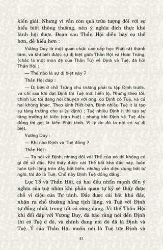 41
kieán giaûi. Nhöng vì vaãn coøn quaù tröøu töôïng ñoái vôùi söï
hieåu bieát thoâng thöôøng, neân yù nghóa ñích thöïc khoù
laõnh hoäi ñöôïc. Ñoaïn sau Thaàn Hoäi dieãn baøy cuï theå
hôn, deã hieåu hôn :
Vöông Duy laø moät quan chöùc cao caáp hoïc Phaät raát thaønh
taâm, vaø khi bieát ñöôïc söï dò bieät giöõa Thaàn Hoäi vaø Hoaøi Tröøng,
(chaéc laø moät moân ñeä cuûa Thaàn Tuù) veà Ñònh vaø Tueä, ñaõ hoûi
Thaàn Hoäi :
— Theá naøo laø söï dò bieät naøy ?
Thaàn Hoäi ñaùp :
— Dò bieät ôû choã Tröøng chuû tröông phaûi tu taäp Ñònh tröôùc,
vaø chæ sau khi ñaït Ñònh thì Tueä môùi hieån loä. Nhöng theo toâi,
chính luùc toâi ñang noùi chuyeän vôùi oâng, coù Ñònh coù Tueä, vaø caû
hai khoâng khaùc. Theo kinh Nieát-baøn, Ñònh nhieàu Tueä ít laø taïo
söï taêng tröôûng cho si (si ñònh) ; Tueä nhieàu Ñònh ít thì taïo söï
taêng tröôûng taø kieán (caøn hueä) ; nhöng khi Ñònh vaø Tueä ñeàu
ñoàng thì goïi laø kieán Phaät taùnh. Vì lyù do ñoù ta noùi coù söï dò
bieät.
Vöông Duy :
— Khi naøo Ñònh vaø Tueä ñoàng ?
Thaàn Hoäi :
— Ta noùi veà Ñònh, nhöng ñoái vôùi Theå cuûa noù thì khoâng coù
gì ñeå sôû ñaéc. Khi thaáy ñöôïc caùi Theå baát khaû ñaéc naøy, luoân
luoân tòch laëng troøn ñaày baát bieán, nhöng vaãn dieäu duïng baát tö
nghì, thì ñoù laø Tueä. Choã naøy Ñònh Tueä ñoàng ñaúng.
Luïc Toå vaø Thaàn Hoäi, caû hai ñeàu nhaán maïnh ñeán yù
nghóa cuûa tueä nhaõn khi phaûn quan töï kyû seõ thaáy ñöôïc
choã vi dieäu cuûa Töï taùnh. Ñaéc ñöôïc caùi baát khaû ñaéc,
nhaän ra choã thöôøng haèng tòch laëng, vaø Tueä vôùi Ñònh
töï ñoàng nhaát trong taát caû coâng duïng. Vì theá Thaàn Hoäi
khi ñoái ñaùp vôùi Vöông Duy, ñaõ baûo raèng noùi ñeán Ñònh
thì coù Tueä ôû ñoù, vaø chính ñang noùi ñoù ñaõ laø Ñònh vaø
Tueä. YÙ cuûa Thaàn Hoäi muoán noùi laø Tueä töùc Ñònh vaø
 