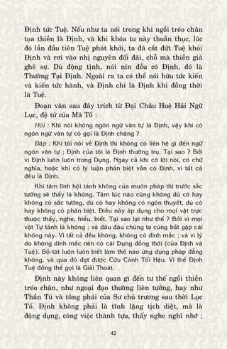 42
Ñònh töùc Tueä. Neáu nhö ta noùi trong khi ngoài treùo chaân
toïa thieàn laø Ñònh, vaø khi khoùa tu naøy thuaàn thuïc, luùc
ñoù laàn ñaàu tieân Tueä phaùt khôûi, ta ñaõ caét ñöùt Tueä khoûi
Ñònh vaø rôi vaøo nhò nguyeân ñoái ñaõi, choã maø thieàn giaû
gheâ sôï. Duø ñoäng tònh, noùi nín ñeàu coù Ñònh, ñoù laø
Thöôøng Taïi Ñònh. Ngoaøi ra ta coù theå noùi höõu töùc kieán
vaø kieán töùc haønh, vaø Ñònh chæ laø Ñònh khi ñoàng thôøi
laø Tueä.
Ñoaïn vaên sau ñaây trích töø Ñaïi Chaâu Hueä Haûi Ngöõ
Luïc, ñeä töû cuûa Maõ Toå :
Hoûi : Khi noùi khoâng ngoân ngöõ vaên töï laø Ñònh, vaäy khi coù
ngoân ngöõ vaên töï coù goïi laø Ñònh chaêng ?
Ñaùp : Khi toâi noùi veà Ñònh thì khoâng coù lieân heä gì ñeán ngöõ
ngoân vaên töï ; Ñònh cuûa toâi laø Ñònh thöôøng truï. Taïi sao ? Bôûi
vì Ñònh luoân luoân trong Duïng. Ngay caû khi coù lôøi noùi, coù chöõ
nghóa, hoaëc khi coù lyù luaän phaân bieät vaãn coù Ñònh, vì taát caû
ñeàu laø Ñònh.
Khi taâm lónh hoäi taùnh khoâng cuûa muoân phaùp thì tröôùc saéc
töôùng seõ thaáy laø khoâng. Taâm luùc naøo cuõng khoâng duø coù hay
khoâng coù saéc töôùng, duø coù hay khoâng coù ngoân thuyeát, duø coù
hay khoâng coù phaân bieät. Ñieàu naøy aùp duïng cho moïi vaät tröïc
thuoäc thaáy, nghe, hieåu, bieát. Taïi sao laïi nhö theá ? Bôûi vì moïi
vaät Töï taùnh laø khoâng ; vaø ñaâu ñaâu chuùng ta cuõng baét gaëp caùi
khoâng naøy. Vì taát caû ñeàu khoâng, khoâng coù dính maéc ; vaø vì lyù
do khoâng dính maéc neân coù caùi Duïng ñoàng thôøi (cuûa Ñònh vaø
Tueä). Boà-taùt luoân luoân bieát laøm theá naøo öùng duïng phaùp ñaúng
khoâng, vaø qua ñoù ñaït ñöôïc Cöùu Caùnh Toái Haäu. Vì theá Ñònh
Tueä ñoàng theå goïi laø Giaûi Thoaùt.
Ñònh naøy khoâng lieân quan gì ñeán tö theá ngoài thieàn
treùo chaân, nhö ngoaïi ñaïo thöôøng lieân töôûng, hay nhö
Thaàn Tuù vaø toâng phaùi cuûa Sö chuû tröông sau thôøi Luïc
Toå. Ñònh khoâng phaûi laø tónh laëng tòch dieät, maø laø
ñoäng duïng, coâng vieäc thaønh töïu, thaáy nghe nghó nhôù ;
 