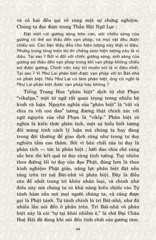 44
vaø caû hai ñeàu qui veà cuøng moät söï chöùng nghieäm.
Chuùng ta ñoïc ñöôïc trong Thaàn Hoäi Ngöõ Luïc :
Ñaët moät caùi göông saùng treân cao, söùc chieáu saùng cuûa
göông coù theå soi thaáu ñeán vaïn phaùp, vaø moïi vaät ñeàu ñöôïc
chieáu soi. Caùc baäc thaày ñeàu cho hieän töôïng naøy thaät vi dieäu.
Nhöng trong toâng moân toâi thì chaúng xem hieän töôïng naøy laø vi
dieäu. Taïi sao ? Bôûi vì ñoái vôùi chieác göông saùng, aùnh saùng cuûa
göông soi thaáu ñeán vaïn phaùp trong khi vaïn phaùp khoâng chieáu
soi ñöôïc göông. Chính vieäc naøy toâi muoán noùi laø vi dieäu nhaát.
Taïi sao ? Vì Nhö Lai phaân bieät ñöôïc vaïn phaùp vôùi trí Baùt-nhaõ
voâ phaân bieät. Neáu Nhö Lai coù taâm phaân bieät, oâng coù nghó laø
Nhö Lai phaân bieät ñöôïc vaïn phaùp hay khoâng ?
Tieáng Trung Hoa “phaân bieät” dòch töø chöõ Phaïn
“vikalpa,” moät töø ngöõ raát quan troïng trong nhieàu boä
kinh vaø luaän. Nguyeân nghóa cuûa “phaân bieät” laø “caét vaø
chia ra vôùi con dao” töông ñöông thaät chính xaùc vôùi
ngöõ nguyeân cuûa chöõ Phaïn laø “viklp.” Phaân bieät coù
nghóa laø kieán thöùc phaân tích, moät söï hieåu bieát töông
ñoái mang tính caùch lyù luaän maø chuùng ta hay duøng
trong ñôøi thöôøng ñeå giao dòch cuõng nhö trong tö duy
nghieân taàm cao thaâm. Bôûi vì baûn chaát cuûa tö duy laø
phaân tích — töùc laø phaân bieät ; löôõi dao chia cheû caøng
saéc beùn thì keát quaû tö duy caøng tinh töôøng. Tuy nhieân
theo ñöôøng loái tö duy cuûa ñaïo Phaät, ñuùng hôn laø theo
kinh nghieäm Phaät giaùo, naêng löïc phaân bieät ñaët neàn
taûng treân trí tueä Baùt-nhaõ voâ phaân bieät. Ñaây laø ñieàu
caên ñeå nhaát trong trí khoân nhaân loaïi, vaø chính nhôø
ñieàu naøy maø chuùng ta coù khaû naêng kieán chieáu vaøo Töï
taùnh haøm saün nôi moïi ngöôøi chuùng ta, vaø cuõng ñöôïc
goïi laø Phaät taùnh. Töï taùnh chính laø trí Baùt-nhaõ, nhö ñaõ
nhieàu laàn noùi ñeán ôû phaàn treân. Trí Baùt-nhaõ voâ phaân
bieät naøy laø caùi “töï taïi khoûi nhieãm oâ,” laø chöõ Ñaïi Chaâu
Hueä Haûi ñaõ duøng khi noùi ñeán tính chaát cuûa göông taâm.
 