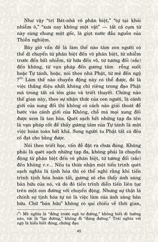 45
Nhö vaäy “trí Baùt-nhaõ voâ phaân bieät,” “töï taïi khoûi
nhieãm oâ,” “xöa nay khoâng moät vaät” — taát caû cuïm töø
naøy cuøng chung moät goác, laø gioït nöôùc ñaàu nguoàn cuûa
Thieàn nghieäm.
Baây giôø vaán ñeà laø laøm theá naøo taâm con ngöôøi coù
theå di chuyeån töø phaân bieät ñeán voâ phaân bieät, töø nhieãm
tröôùc ñeán baát nhieãm, töø höõu ñeán voâ, töø töông ñoái (saéc)
ñeán khoâng, töø vaïn phaùp ñeán göông taâm roãng suoát
hoaëc Töï taùnh, hoaëc, noùi theo nhaø Phaät, töø meâ ñeán ngoä
?(8)
Laøm theá naøo chuyeån ñoäng naøy coù theå ñöôïc, ñoù laø
vieäc thaéng dieäu nhaát khoâng chæ rieâng trong ñaïo Phaät
maø trong taát caû toân giaùo vaø trieát thuyeát. Chöøng naøo
theá gian naøy, theo söï nhaän thöùc cuûa con ngöôøi, laø caûnh
giôùi cuûa xung ñoái thì khoâng coù caùch naøo giaûi thoaùt ñeå
böôùc vaøo caûnh giôùi cuûa Khoâng, choã maø moïi xung ñoái
ñöôïc xem laø tan hoøa. Queùt saïch heát nhöõng taïp ña teân
laø vaïn phaùp coát ñeå thaáy göông taâm cuûa Töï taùnh laø moät
vieäc hoaøn toaøn baát khaû. Song ngöôøi tu Phaät taát caû ñeàu
coá ñaït cho baèng ñöôïc.
Noùi theo trieát hoïc, vaán ñeà ñaët ra chöa ñuùng. Khoâng
phaûi laø queùt saïch nhöõng taïp ña, khoâng phaûi laø chuyeån
ñoäng töø phaân bieät ñeán voâ phaân bieät, töø töông ñoái (saéc)
ñeán khoâng v.v... Neáu ta thöøa nhaän moät tieán trình queùt
saïch nghóa laø tònh hoùa thì coù theå nghó raèng khi tieán
trình tònh hoùa hoaøn taát, göông seõ cho thaáy aùnh saùng
baûn höõu cuûa noù, vaø do ñoù tieán trình dieãn tieán lieân tuïc
treân moät con ñöôøng vôùi chuyeån ñoäng. Nhöng söï thaät laø
chính söï tònh hoùa töï noù laø vieäc laøm cuûa aùnh saùng baûn
höõu. Chöõ “baûn höõu” khoâng coù qui chieáu veà thôøi gian,
(8
) Meâ nghóa laø “ñöùng tröôùc ngaõ tö ñöôøng,” khoâng bieát ñi höôùng
naøo, töùc laø “laïc ñöôøng,” khoâng ñi “ñuùng ñöôøng.” Traùi nghóa vôùi
ngoä laø hieåu bieát ñuùng, chöùng ñaïo.
 