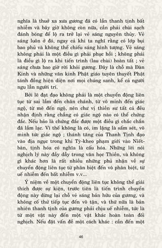 46
nghóa laø thuôû xa xöa göông ñaõ coù laàn thanh tònh baát
nhieãm vaø baây giôø khoâng coøn nöõa, caàn phaûi chuøi saïch
ñaùnh boùng ñeå loä ra trôû laïi veû saùng nguyeân thuûy. Veû
saùng luoân ôû ñoù, ngay caû khi ta nghó raèng coù lôùp buïi
bao phuû vaø khoâng theå chieáu saùng hình töôïng. Veû saùng
khoâng phaûi laø moät ñieàu gì phaûi phuïc hoài ; khoâng phaûi
laø ñieàu gì loä ra khi tieán trình (lau chuøi) hoaøn taát ; veû
saùng chöa bao giôø rôøi khoûi göông. Ñaây laø choã maø Ñaøn
Kinh vaø nhöõng vaên kinh Phaät giaùo tuyeân thuyeát Phaät
taùnh ñoàng hieän dieän nôi moïi chuùng sanh, keå caû ngöôøi
ngu laãn ngöôøi trí.
Bôûi leõ ñaït ñaïo khoâng phaûi laø moät chuyeån ñoäng lieân
tuïc töø sai laàm ñeán chaân chaùnh, töø voâ minh ñeán giaùc
ngoä, töø meâ ñeán ngoä, neân chö vò thieàn sö taát caû ñeàu
nhaän ñònh raèng chaúng coù giaùc ngoä naøo coù theå chöùng
ñaéc. Neáu baûo laø chöùng ñaéc ñöôïc moät ñieàu gì chaéc chaén
ñaõ laàm laïc. Vì theá khoâng laø coù, im laëng laø saám seùt, voâ
minh töùc giaùc ngoä ; thaùnh taêng cuûa Thanh Tònh ñaïo
vaøo ñòa nguïc trong khi Tyø-kheo phaïm giôùi vaøo Nieát-
baøn, tònh hoùa coù nghóa laø caáu hoùa. Nhöõng lôøi noùi
nghòch lyù naøy ñaày daãy trong vaên hoïc Thieàn, vaø khoâng
gì khaùc hôn laø raát nhieàu nhöõng phuû nhaän veà söï
chuyeån ñoäng lieân tuïc töø phaân bieät ñeán voâ phaân bieät, töø
ueá nhieãm ñeán baát nhieãm v.v...
YÙ nieäm veà moät chuyeån ñoäng lieân tuïc khoâng theå giaûi
thích ñöôïc söï kieän, tröôùc tieân laø tieán trình chuyeån
ñoäng naøy döøng laïi choã veû saùng baûn höõu cuûa göông, vaø
khoâng coá thöû tieáp tuïc ñeán voâ taän, vaø thöù nöõa laø baûn
nhieân thanh tònh cuûa göông phaûi chòu ueá nhieãm, töùc laø
töø moät vaät naøy ñeán moät vaät khaùc hoaøn toaøn ñoái
nghòch. Neáu ñaët vaán ñeà moät caùch khaùc : caàn ñeán moät
 