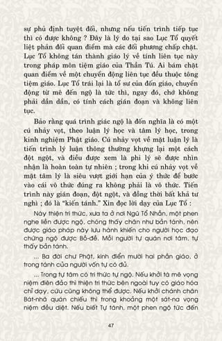 47
söï phuû ñònh tuyeät ñoái, nhöng neáu tieán trình tieáp tuïc
thì coù ñöôïc khoâng ? Ñaây laø lyù do taïi sao Luïc Toå quyeát
lieät phaûn ñoái quan ñieåm maø caùc ñoái phöông chaáp chaët.
Luïc Toå khoâng taùn thaønh giaùo lyù veà tính lieân tuïc naøy
trong phaùp moân tieäm giaùo cuûa Thaàn Tuù. Ai baùm chaët
quan ñieåm veà moät chuyeån ñoäng lieân tuïc ñeàu thuoäc toâng
tieäm giaùo. Luïc Toå traùi laïi laø toå sö cuûa ñoán giaùo, chuyeån
ñoäng töø meâ ñeán ngoä laø töùc thì, ngay ñoù, chôù khoâng
phaûi daàn daàn, coù tính caùch giaùn ñoaïn vaø khoâng lieân
tuïc.
Baûo raèng quaù trình giaùc ngoä laø ñoán nghóa laø coù moät
cuù nhaûy voït, theo luaän lyù hoïc vaø taâm lyù hoïc, trong
kinh nghieäm Phaät giaùo. Cuù nhaûy voït veà maët luaän lyù laø
tieán trình lyù luaän thoâng thöôøng khöïng laïi moät caùch
ñoät ngoät, vaø ñieàu ñöôïc xem laø phi lyù seõ ñöôïc nhìn
nhaän laø hoaøn toaøn töï nhieân ; trong khi cuù nhaûy voït veà
maët taâm lyù laø sieâu vöôït giôùi haïn cuûa yù thöùc ñeå böôùc
vaøo caùi voâ thöùc ñuùng ra khoâng phaûi laø voâ thöùc. Tieán
trình naøy giaùn ñoaïn, ñoät ngoät, vaø ñoàng thôøi baát khaû tö
nghì ; ñoù laø “kieán taùnh.” Xin ñoïc lôøi daïy cuûa Luïc Toå :
Naøy thieän tri thöùc, xöa ta ôû nôi Nguõ Toå Nhaãn, moät phen
nghe lieàn ñöôïc ngoä, choùng thaáy chaân nhö baûn taùnh, neân
ñöôïc giaùo phaùp naøy löu haønh khieán cho ngöôøi hoïc ñaïo
chöùng ngoä ñöôïc Boà-ñeà. Moãi ngöôøi töï quaùn nôi taâm, töï
thaáy baûn taùnh.
... Ba ñôøi chö Phaät, kinh ñieån möôøi hai phaàn giaùo, ôû
trong taùnh cuûa ngöôøi voán töï coù ñuû.
... Trong töï taâm coù tri thöùc töï ngoä. Neáu khôûi taø meâ voïng
nieäm ñieân ñaûo thì thieän tri thöùc beân ngoaøi tuy coù giaùo hoùa
chæ daïy, cöùu cuõng khoâng theå ñöôïc. Neáu khôûi chaùnh chaân
Baùt-nhaõ quaùn chieáu thì trong khoaûng moät saùt-na voïng
nieäm ñeàu dieät. Neáu bieát Töï taùnh, moät phen ngoä töùc ñeán
 