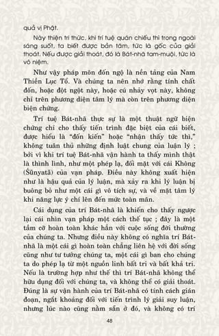 48
quaû vò Phaät.
Naøy thieän tri thöùc, khi trí tueä quaùn chieáu thì trong ngoaøi
saùng suoát, ta bieát ñöôïc baûn taâm, töùc laø goác cuûa giaûi
thoaùt. Neáu ñöôïc giaûi thoaùt, ñoù laø Baùt-nhaõ tam-muoäi, töùc laø
voâ nieäm.
Nhö vaäy phaùp moân ñoán ngoä laø neàn taûng cuûa Nam
Thieàn Luïc Toå. Vaø chuùng ta neân nhôù raèng tính chaát
ñoán, hoaëc ñoät ngoät naøy, hoaëc cuù nhaûy voït naøy, khoâng
chæ treân phöông dieän taâm lyù maø coøn treân phöông dieän
bieän chöùng.
Trí tueä Baùt-nhaõ thöïc söï laø moät thuaät ngöõ bieän
chöùng chæ cho thaáy tieán trình ñaëc bieät cuûa caùi bieát,
ñöôïc hieåu laø “ñoán kieán” hoaëc “nhaän thaáy töùc thì,”
khoâng tuaân thuû nhöõng ñònh luaät chung cuûa luaän lyù ;
bôûi vì khi trí tueä Baùt-nhaõ vaän haønh ta thaáy mình thaät
laø thình lình, nhö moät pheùp laï, ñoái maët vôùi caùi Khoâng
(Śūnyatā) cuûa vaïn phaùp. Ñieàu naøy khoâng xuaát hieän
nhö laø haäu quaû cuûa lyù luaän, maø xaûy ra khi lyù luaän bò
buoâng boû nhö moät caùi gì voâ tích söï, vaø veà maët taâm lyù
khi naêng löïc yù chí leân ñeán möùc toaøn maõn.
Caùi duïng cuûa trí Baùt-nhaõ laø khieán cho thaáy ngöôïc
laïi caùi nhìn vaïn phaùp moät caùch theá tuïc ; ñaây laø moät
taàm côõ hoaøn toaøn khaùc haún vôùi cuoäc soáng ñôøi thöôøng
cuûa chuùng ta. Nhöng ñieàu naøy khoâng coù nghóa trí Baùt-
nhaõ laø moät caùi gì hoaøn toaøn chaúng lieân heä vôùi ñôøi soáng
cuõng nhö tö töôûng chuùng ta, moät caùi gì ban cho chuùng
ta do pheùp laï töø moät nguoàn linh baát tri vaø baát khaû tri.
Neáu laø tröôøng hôïp nhö theá thì trí Baùt-nhaõ khoâng theå
höõu duïng ñoái vôùi chuùng ta, vaø khoâng theå coù giaûi thoaùt.
Ñuùng laø söï vaän haønh cuûa trí Baùt-nhaõ coù tính caùch giaùn
ñoaïn, ngaét khoaûng ñoái vôùi tieán trình lyù giaûi suy luaän,
nhöng luùc naøo cuõng naèm saün ôû ñoù, vaø khoâng coù trí
 