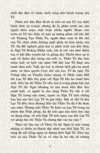 4
chaát ñoäc ñaùo veà nhaân caùch cuõng nhö haønh traïng cuûa
Toå.
Phaàn môû ñaàu Ñaøn Kinh laø tieåu söû cuûa Toå, tuy döôùi
hình thöùc töï truyeän nhöng ñoù laø phaàn tröôùc taùc cuûa
ngöôøi bieân soaïn, moät hoaëc nhieàu ngöôøi. Ñoaïn vaên
mieâu taû Toå cho thaáy roõ moät söï töông phaûn raát lôùn ñoái
vôùi Thöôïng Toïa Thaàn Tuù, ngöôøi ñöôïc xem laø ñoái thuû
cuûa Toå, chaéc chaén khoâng xuaát phaùt töø kim khaåu cuûa
Toå. Söï ñoái nghòch giöõa hai vò phaùt sinh sau khi thaày
laø Nguõ Toå Hoaèng Nhaãn tòch, töùc laø chæ vaøo thôøi ñieåm
hai vò baét ñaàu truyeàn baù vaø giaûng daïy Thieàn theo söï toû
ngoä vaø thaâm ñaït rieâng cuûa moãi vò. Thaàn Tuù thoï hôn
traêm tuoåi vaø tòch vaøo naêm 706 khi Luïc Toå ñöôïc saùu
möôi chín tuoåi. Tuoåi taùc hai vò cheânh leäch gaàn ba möôi
naêm, vaø theo quyeån Cuoäc ñôøi cuûa Luïc Toå do ngaøi Toái
Tröøng (ñaïi sö Truyeàn Giaùo) mang veà Nhaät naêm 803
thì Luïc Toå ñeán thoï giaùo vôùi Nguõ Toå khi ba möôi boán
tuoåi. Neáu luùc ñoù Thaàn Tuù vaãn coøn ôû trong phaùp hoäi cuûa
Nguõ Toå thì Ngaøi khoaûng töø saùu möôi boán ñeán baûy
möôi tuoåi, vaø ngöôøi ta cho raèng Thaàn Tuù vaãn ôû vôùi
Nguõ Toå trong saùu naêm, ngoaøi ra Nguõ Toå tòch chaúng
bao laâu sau khi Luïc Toå töø giaõ thaày. Raát coù theå laø khi
Luïc Toå ñeán chuøa Hoaøng Mai thì Thaàn Tuù ñaõ ôû ñoù ñöôïc
saùu naêm. Nhöng neáu Thaàn Tuù keùm xa Luïc Toå trong söï
thaâm ñaït Phaät phaùp, duø ñaõ traûi qua saùu naêm hoïc taäp
vaø duïng coâng, vaø neáu Nguõ Toå tòch ngay sau khi Luïc Toå
rôøi phaùp hoäi thì Thaàn Tuù chöùng ñaït vaøo luùc naøo ?
Theo taøi lieäu noùi veà Thaàn Tuù thì Ngaøi laø moät trong
nhöõng vò thieàn sö thaønh ñaït nhaát sau thôøi Nguõ Toå, vaø
cuõng ñaõ noåi tieáng ngay caû ñöông thôøi Nguõ Toå. Nhö vaäy
tieåu söû cuûa Thaàn Tuù coù veû nhö laø hö caáu töø nhöõng
 