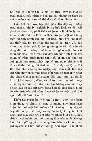 49
Baùt-nhaõ ta khoâng theå lyù giaûi gì ñöôïc. Ñaây laø moät söï
maâu thuaãn, neáu nhìn ôû beân ngoaøi, nhöng söï thöïc söï
maâu thuaãn naøy töï noù coù theå ñöôïc vì coù trí Baùt-nhaõ.
Haàu heát neàn vaên hoïc toân giaùo ñeàu ñaày aép nhöõng
maâu thuaãn, phi lyù, nghòch lyù vaø baát khaû, vaø ñoøi hoûi
phaûi coù nieàm tin, phaûi thöøa nhaän nhö laø chaân lyù maëc
khaûi, sôû dó nhö theá laø vì tri thöùc toân giaùo ñaët neàn taûng
treân söï vaän haønh cuûa trí Baùt-nhaõ. Moät khi ñaït ñöôïc
caùi thaáy cuûa trí Baùt-nhaõ thì taát caû caùi tinh yeáu cuûa
nhöõng cöù ñieåm phi lyù trong toân giaùo seõ trôû neân roõ
raøng deã hieåu. Gioáng nhö ta nhìn ngaém moät taám vaûi
theâu saéc xaûo. Treân maët vaûi ñaày nhöõng hình kieåu myõ
thuaät roái raém khieán ngöôøi tìm hieåu khoâng theå nhaän ra
ñöôøng chæ leân xuoáng phöùc taïp. Nhöng ngay khi laät traùi
taám vaûi thì ñöôøng neùt tinh xaûo vaø veû ñeïp seõ loä ra. Trí
Baùt-nhaõ chính laø söï laät ngöôïc naøy. Con maét ñeán baây
giôø vaãn chaïy theo maët phaûi taám vaûi, beà maët duy nhaát
cho pheùp chuùng ta nhìn xem. Giôø ñaây, taám vaûi thình
lình bò laät ngöôïc ; doøng vaän haønh cuûa con maét boãng
nhieân bò caét ñöùt ; caùi nhìn lieân tuïc khoâng coøn nöõa. Tuy
nhieân qua söï caét ñöùt naøy, ñuùng hôn laø giaùn ñoaïn, toaøn
boä caáu truùc cuûa ñôøi soáng ñöôïc nhaän ra moät caùch ñoät
ngoät ; ñaây laø “kieán taùnh.”
Ñieåm toâi muoán löu yù ôû ñaây laø maët lyù trí luoân luoân
hieän dieän, vaø chính vì maët voâ töôùng naøy luoân luoân
hieän dieän maø maët höõu töôùng coù khaû naêng tröng baøy veû
ñeïp ña daïng. Ñieàu naøy coù nghóa laø lyù trí phaân bieät
luoân luoân döïa treân trí Baùt-nhaõ voâ phaân bieät ; ñieàu naøy
chính laø yù nghóa caâu noùi göông taâm cuûa taùnh Khoâng
luoân luoân giöõ nguyeân veû saùng baûn höõu, vaø khoâng bao
giôø bò che môø bôûi baát cöù vaät gì beân ngoaøi khi phaûn
 