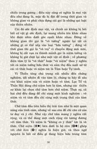 50
chieáu trong göông ; ñieàu naøy cuõng coù nghóa laø moïi vaät
ñeàu nhö ñang laø, maëc duø bò ñaët ñeå trong thôøi gian vaø
khoâng gian vaø phaûi chòu ñöïng caùi goïi laø nhöõng qui luaät
cuûa thieân nhieân.
Caùi ñoù öôùc ñònh moïi vaät, vaø chính noù khoâng bò bôûi
baát cöù vaät gì öôùc ñònh, laïi mang nhieàu teân khaùc nhau
khi ñöôïc nhìn döôùi goùc caïnh khaùc nhau. Ñöùng veà
khoâng gian thì goïi laø “voâ töôùng” ngöôïc laïi taát caû
nhöõng gì coù theå xeáp vaøo loaïi “höõu töôùng” ; ñöùng veà
thôøi gian thì goïi laø “voâ truï” vì chuyeån ñoäng maõi maõi,
khoâng bò caét vuïn ra thaønh maûnh goïi laø nieäm töôûng vaø
khoâng bò giöõ chaët laïi nhö moät vaät coá ñònh ; veà phöông
dieän taâm lyù laø “voâ thöùc” hoaëc “voâ nieäm” theo yù nghóa
taát caû nieäm töôûng höõu thöùc vaø caûm thoï ñeàu xuaát xöù töø
caùi voâ thöùc hoaëc voâ nieäm töùc laø Taâm hoaëc Töï taùnh.
Vì Thieàn toâng chuù troïng raát nhieàu ñeán chöùng
nghieäm, taát nhieân ñi vaøo taâm lyù, chuùng ta haõy ñi saâu
vaøo khaùi nieäm cuûa voâ nieäm hoaëc voâ taâm. Luïc Toå vaø
Thaàn Hoäi duøng chöõ nieäm hôn laø taâm, nhöng caùc thieàn
sö khaùc laïi choïn chöõ taâm hôn chöõ nieäm. Thöïc söï, caû
hai chöõ ñeàu duøng ñeå chæ cuøng moät kinh nghieäm : voâ
nieäm vaø voâ taâm ñeàu chæ cuøng moät traïng thaùi cuûa taâm
thöùc.
Chöõ taâm ñaàu tieân bieåu thò traùi tim nhö laø moät quan
naêng cuûa tình caûm, nhöng veà sau coøn ñeå chæ caên cöù cuûa
tö duy vaø yù chí. Nhö vaäy chöõ taâm mang yù nghóa raát
roäng, vaø coù theå duøng moät caùch roäng raõi töông ñöông
vôùi taâm thöùc. Voâ nieäm laø “khoâng coù yù thöùc” töùc laø voâ
thöùc. Chöõ nieäm [] beân döôùi laø boä taâm [] gheùp
vôùi chöõ kim [] nghóa laø hieän giôø, vaø theo ngöõ
nguyeân laø baát cöù ñieàu gì ñang hieän höõu trong taâm
 