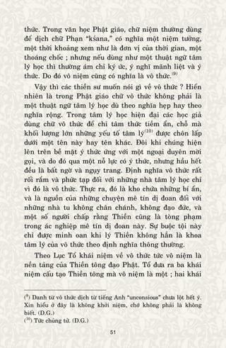 51
thöùc. Trong vaên hoïc Phaät giaùo, chöõ nieäm thöôøng duøng
ñeå dòch chöõ Phaïn “kśana,” coù nghóa moät nieäm töôûng,
moät thôøi khoaûng xem nhö laø ñôn vò cuûa thôøi gian, moät
thoaùng choác ; nhöng neáu duøng nhö moät thuaät ngöõ taâm
lyù hoïc thì thöôøng aùm chæ kyù öùc, yù nghó maõnh lieät vaø yù
thöùc. Do ñoù voâ nieäm cuõng coù nghóa laø voâ thöùc.(9)
Vaäy thì caùc thieàn sö muoán noùi gì veà voâ thöùc ? Hieån
nhieân laø trong Phaät giaùo chöõ voâ thöùc khoâng phaûi laø
moät thuaät ngöõ taâm lyù hoïc duø theo nghóa heïp hay theo
nghóa roäng. Trong taâm lyù hoïc hieän ñaïi caùc hoïc giaû
duøng chöõ voâ thöùc ñeå chæ taâm thöùc tieàm aån, choã maø
khoái löôïng lôùn nhöõng yeáu toá taâm lyù(10)
ñöôïc choân laáp
döôùi moät teân naøy hay teân khaùc. Ñoâi khi chuùng hieän
leân treân beà maët yù thöùc öùng vôùi moät ngoaïi duyeân môøi
goïi, vaø do ñoù qua moät noã löïc coù yù thöùc, nhöng haàu heát
ñeàu laø baát ngôø vaø nguïy trang. Ñònh nghóa voâ thöùc raát
roái raém vaø phöùc taïp ñoái vôùi nhöõng nhaø taâm lyù hoïc chæ
vì ñoù laø voâ thöùc. Thöïc ra, ñoù laø kho chöùa nhöõng bí aån,
vaø laø nguoàn cuûa nhöõng chuyeän meâ tín dò ñoan ñoái vôùi
nhöõng nhaø tu khoâng chaân chaùnh, khoâng ñaïo ñöùc, vaø
moät soá ngöôøi chaáp raèng Thieàn cuõng laø toøng phaïm
trong aùc nghieäp meâ tín dò ñoan naøy. Söï buoäc toäi naøy
chæ ñöôïc minh oan khi lyù Thieàn khoâng haún laø khoa
taâm lyù cuûa voâ thöùc theo ñònh nghóa thoâng thöôøng.
Theo Luïc Toå khaùi nieäm veà voâ thöùc töùc voâ nieäm laø
neàn taûng cuûa Thieàn toâng ñaïo Phaät. Toå ñöa ra ba khaùi
nieäm caáu taïo Thieàn toâng maø voâ nieäm laø moät ; hai khaùi
(9
) Danh töø voâ thöùc dòch töø tieáng Anh “unconsious” chöa loät heát yù.
Xin hieåu ôû ñaây laø khoâng khôûi nieäm, chôù khoâng phaûi laø khoâng
bieát. (D.G.)
(10
) Töùc chuûng töû. (D.G.)
 