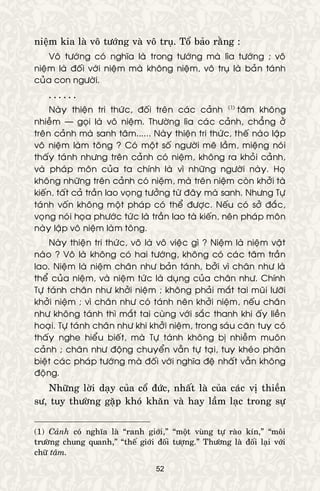 52
nieäm kia laø voâ töôùng vaø voâ truï. Toå baûo raèng :
Voâ töôùng coù nghóa laø trong töôùng maø lìa töôùng ; voâ
nieäm laø ñoái vôùi nieäm maø khoâng nieäm, voâ truï laø baûn taùnh
cuûa con ngöôøi.
. . . . . .
Naøy thieän tri thöùc, ñoái treân caùc caûnh (1)*
taâm khoâng
nhieãm — goïi laø voâ nieäm. Thöôøng lìa caùc caûnh, chaúng ôû
treân caûnh maø sanh taâm...... Naøy thieän tri thöùc, theá naøo laäp
voâ nieäm laøm toâng ? Coù moät soá ngöôøi meâ laàm, mieäng noùi
thaáy taùnh nhöng treân caûnh coù nieäm, khoâng ra khoûi caûnh,
vaø phaùp moân cuûa ta chính laø vì nhöõng ngöôøi naøy. Hoï
khoâng nhöõng treân caûnh coù nieäm, maø treân nieäm coøn khôûi taø
kieán, taát caû traàn lao voïng töôûng töø ñaây maø sanh. Nhöng Töï
taùnh voán khoâng moät phaùp coù theå ñöôïc. Neáu coù sôû ñaéc,
voïng noùi hoïa phöôùc töùc laø traàn lao taø kieán, neân phaùp moân
naøy laäp voâ nieäm laøm toâng.
Naøy thieän tri thöùc, voâ laø voâ vieäc gì ? Nieäm laø nieäm vaät
naøo ? Voâ laø khoâng coù hai töôùng, khoâng coù caùc taâm traàn
lao. Nieäm laø nieäm chaân nhö baûn taùnh, bôûi vì chaân nhö laø
theå cuûa nieäm, vaø nieäm töùc laø duïng cuûa chaân nhö. Chính
Töï taùnh chaân nhö khôûi nieäm ; khoâng phaûi maét tai muõi löôõi
khôûi nieäm ; vì chaân nhö coù taùnh neân khôûi nieäm, neáu chaân
nhö khoâng taùnh thì maét tai cuøng vôùi saéc thanh khi aáy lieàn
hoaïi. Töï taùnh chaân nhö khi khôûi nieäm, trong saùu caên tuy coù
thaáy nghe hieåu bieát, maø Töï taùnh khoâng bò nhieãm muoân
caûnh ; chaân nhö ñoäng chuyeån vaãn töï taïi, tuy kheùo phaân
bieät caùc phaùp töôùng maø ñoái vôùi nghóa ñeä nhaát vaãn khoâng
ñoäng.
Nhöõng lôøi daïy cuûa coå ñöùc, nhaát laø cuûa caùc vò thieàn
sö, tuy thöôøng gaëp khoù khaên vaø hay laàm laïc trong söï
(1) Caûnh coù nghóa laø “ranh giôùi,” “moät vuøng töï raøo kín,” “moâi
tröôøng chung quanh,” “theá giôùi ñoái töôïng.” Thöôøng laø ñoái laïi vôùi
chöõ taâm.*
 