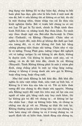 53
öùng duïng vaøo ñöôøng loái tö duy hieän ñaïi, chuùng ta baét
buoäc phaûi baïo daïn, gaàn nhö laø lieàu lónh ôû moät möùc ñoä
naøo ñoù, bôûi vì neáu khoâng thì seõ khoâng coù cô hoäi, duø chæ
laø moät thoaùng nhìn, thaâm nhaäp vaøo caùi aån dieäu cuûa
kinh nghieäm thieàn. Bôûi vì tröôùc heát chuùng ta coù caùi
maø Luïc Toå goïi laø Töï taùnh, chính laø Phaät taùnh theo
kinh Nieát-baøn vaø nhöõng kinh Ñaïi thöøa khaùc. Töï taùnh
naøy theo thuaät ngöõ cuûa Baùt-nhaõ Ba-la-maät laø Chaân
nhö (Tathatā), vaø Khoâng (Śūnyatā). Chaân nhö coù
nghóa laø tuyeät ñoái, moät ñieàu gì khoâng ñaët döôùi qui luaät
cuûa töông ñoái, vaø vì theá khoâng theå lónh hoäi baèng
nhöõng phöông tieän thuoäc saéc töôùng. Chaân nhö vì vaäy
laø voâ töôùng. Trong Phaät giaùo, töôùng (rūpa) ñoái nghòch
vôùi voâ töôùng (arūpa) laø caùi khoâng bò öôùc ñònh, khoâng
bò duyeân sinh. Caùi khoâng bò duyeân sinh naøy, caùi voâ
töôùng, vaø do ñoù baát khaû ñaéc, chính laø caùi Khoâng
(Śūnyatā). Taùnh Khoâng khoâng phaûi laø moät yù nieäm phuû
ñònh, cuõng chaúng phaûi laø moät söï vaéng laëng suoâng,
nhöng vì khoâng ôû trong danh saéc neân goïi laø Khoâng,
hoaëc roãng rang, hoaëc roãng suoát.
Nhö theá taùnh Khoâng laø baát khaû ñaéc. Baát khaû ñaéc
nghóa laø sieâu vöôït nhaän thöùc, sieâu vöôït söï lónh hoäi, vì
Khoâng laø ôû beân kia cuûa höõu vaø voâ. Taát caû kieán thöùc
töông ñoái cuûa chuùng ta ñeàu thuoäc nhò nguyeân. Nhöng
neáu Khoâng tuyeät ñoái vöôït leân treân moïi noã löïc cuûa con
ngöôøi coá naém giöõ, baèng caùch naøy hay caùch khaùc, thì
laïi khoâng giaù trò ñoái vôùi chuùng ta ; seõ khoâng lôïi laïc
cho nhaân loaïi ; thöïc söï khoâng hieän höõu, vaø chuùng ta
chaúng can döï gì vôùi noù. Nhöng söï thaät thì traùi laïi.
Khoâng thöôøng xuyeân naèm trong taàm tay cuûa chuùng ta,
luoân luoân cuøng vôùi chuùng ta vaø ôû trong chuùng ta, vaø
quyeát ñònh taát caû kieán thöùc, haønh ñoäng cuûa chuùng ta,
 