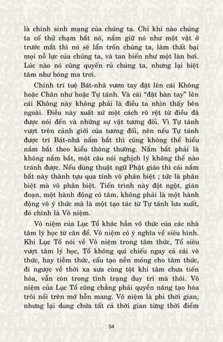 54
laø chính sinh maïng cuûa chuùng ta. Chæ khi naøo chuùng
ta coá thöû chaïm baét noù, naém giöõ noù nhö moät vaät ôû
tröôùc maét thì noù seõ laån troán chuùng ta, laøm thaát baïi
moïi noã löïc cuûa chuùng ta, vaø tan bieán nhö moät laøn hôi.
Luùc naøo noù cuõng quyeán ruû chuùng ta, nhöng laïi bieät
taêm nhö boùng ma trôi.
Chính trí tueä Baùt-nhaõ vöôn tay ñaët leân caùi Khoâng
hoaëc Chaân nhö hoaëc Töï taùnh. Vaø caùi “ñaët baøn tay” leân
caùi Khoâng naøy khoâng phaûi laø ñieàu ta nhìn thaáy beân
ngoaøi. Ñieàu naøy xuaát xöù moät caùch roõ reät töø ñieàu ñaõ
ñöôïc noùi ñeán vaø nhöõng söï vaät töông ñoái. Vì Töï taùnh
vöôït treân caûnh giôùi cuûa töông ñoái, neân neáu Töï taùnh
ñöôïc trí Baùt-nhaõ naém baét thì cuõng khoâng theå hieåu
naém baét theo kieåu thoâng thöôøng. Naém baét phaûi laø
khoâng naém baét, moät caâu noùi nghòch lyù khoâng theå naøo
traùnh ñöôïc. Neáu duøng thuaät ngöõ Phaät giaùo thì caùi naém
baét naøy thaønh töïu qua tính voâ phaân bieät ; töùc laø phaân
bieät maø voâ phaân bieät. Tieán trình naøy ñoät ngoät, giaùn
ñoaïn, moät haønh ñoäng coù taâm, khoâng phaûi laø moät haønh
ñoäng voâ yù thöùc maø laø moät taïo taùc töø Töï taùnh löu xuaát,
ñoù chính laø Voâ nieäm.
Voâ nieäm cuûa Luïc Toå khaùc haún voâ thöùc cuûa caùc nhaø
taâm lyù hoïc töø caên ñeå. Voâ nieäm coù yù nghóa veà sieâu hình.
Khi Luïc Toå noùi veà Voâ nieäm trong taâm thöùc, Toå sieâu
vöôït taâm lyù hoïc, Toå khoâng qui chieáu ngay caû caùi voâ
thöùc, hay tieàm thöùc, caáu taïo neàn moùng cho taâm thöùc,
ñi ngöôïc veà thôøi xa xöa cuøng toät khi taâm chöa tieán
hoùa, vaãn coøn trong tình traïng duy trì maø thoâi. Voâ
nieäm cuûa Luïc Toå cuõng chaúng phaûi quyeàn naêng taïo hoùa
troâi noåi treân môù hoãn mang. Voâ nieäm laø phi thôøi gian,
nhöng laïi dung chöùa taát caû thôøi gian töøng thôøi ñieåm
 