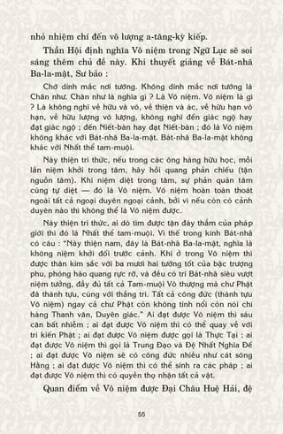 55
nhoû nhieäm chí ñeán voâ löôïng a-taêng-kyø kieáp.
Thaàn Hoäi ñònh nghóa Voâ nieäm trong Ngöõ Luïc seõ soi
saùng theâm chuû ñeà naøy. Khi thuyeát giaûng veà Baùt-nhaõ
Ba-la-maät, Sö baûo :
Chôù dính maéc nôi töôùng. Khoâng dính maéc nôi töôùng laø
Chaân nhö. Chaân nhö laø nghóa gì ? Laø Voâ nieäm. Voâ nieäm laø gì
? Laø khoâng nghó veà höõu vaø voâ, veà thieän vaø aùc, veà höõu haïn voâ
haïn, veà höõu löôïng voâ löôïng, khoâng nghó ñeán giaùc ngoä hay
ñaït giaùc ngoä ; ñeán Nieát-baøn hay ñaït Nieát-baøn ; ñoù laø Voâ nieäm
khoâng khaùc vôùi Baùt-nhaõ Ba-la-maät. Baùt-nhaõ Ba-la-maät khoâng
khaùc vôùi Nhaát theå tam-muoäi.
Naøy thieän tri thöùc, neáu trong caùc oâng haøng höõu hoïc, moãi
laàn nieäm khôûi trong taâm, haõy hoài quang phaûn chieáu (taän
nguoàn taâm). Khi nieäm dieät trong taâm, söï phaûn quaùn taâm
cuõng töï dieät — ñoù laø Voâ nieäm. Voâ nieäm hoaøn toaøn thoaùt
ngoaøi taát caû ngoaïi duyeân ngoaïi caûnh, bôûi vì neáu coøn coù caûnh
duyeân naøo thì khoâng theå laø Voâ nieäm ñöôïc.
Naøy thieän tri thöùc, ai doø tìm ñöôïc taän ñaùy thaúm cuûa phaùp
giôùi thì ñoù laø Nhaát theå tam-muoäi. Vì theá trong kinh Baùt-nhaõ
coù caâu : “Naøy thieän nam, ñaây laø Baùt-nhaõ Ba-la-maät, nghóa laø
khoâng nieäm khôûi ñoái tröôùc caûnh. Khi ôû trong Voâ nieäm thì
ñöôïc thaân kim saéc vôùi ba möôi hai töôùng toát cuûa baäc tröôïng
phu, phoùng haøo quang röïc rôõ, vaø ñeàu coù trí Baùt-nhaõ sieâu vöôït
nieäm töôûng, ñaày ñuû taát caû Tam-muoäi Voâ thöôïng maø chö Phaät
ñaõ thaønh töïu, cuøng vôùi thaéng tri. Taát caû coâng ñöùc (thaønh töïu
Voâ nieäm) ngay caû chö Phaät coøn khoâng tính noåi coøn noùi chi
haøng Thanh vaên, Duyeân giaùc.” Ai ñaït ñöôïc Voâ nieäm thì saùu
caên baát nhieãm ; ai ñaït ñöôïc Voâ nieäm thì coù theå quay veà vôùi
tri kieán Phaät ; ai ñaït ñöôïc Voâ nieäm ñöôïc goïi laø Thöïc Taïi ; ai
ñaït ñöôïc Voâ nieäm thì goïi laø Trung Ñaïo vaø Ñeä Nhaát Nghóa Ñeá
; ai ñaït ñöôïc Voâ nieäm seõ coù coâng ñöùc nhieàu nhö caùt soâng
Haèng ; ai ñaït ñöôïc Voâ nieäm thì coù theå sinh ra caùc phaùp ; ai
ñaït ñöôïc Voâ nieäm thì coù quyeàn thoï nhaän taát caû vaät.
Quan ñieåm veà Voâ nieäm ñöôïc Ñaïi Chaâu Hueä Haûi, ñeä
 