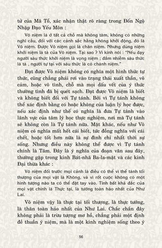 56
töû cuûa Maõ Toå, xaùc nhaän thaät roõ raøng trong Ñoán Ngoä
Nhaäp Ñaïo Yeáu Moân :
Voâ nieäm laø ôû taát caû choã maø khoâng taâm, khoâng coù nhöõng
nghó caàu, ñoái vôùi caùc caûnh saéc haèng khoâng khôûi ñoäng, ñoù laø
Voâ nieäm. Ñöôïc Voâ nieäm goïi laø chaân nieäm. Nhöng duøng nieäm
khôûi nieäm laø taø cuûa Voâ nieäm. Taïi sao ? Vì kinh noùi : “Neáu daïy
ngöôøi saùu thöùc khôûi nieäm laø voïng nieäm ; ñaém nhieãm saùu thöùc
laø taø , ngöôøi töï taïi vôùi saùu thöùc laø coù chaùnh nieäm.”
Ñaït ñöôïc Voâ nieäm khoâng coù nghóa moät hình thöùc töï
thöùc, cuõng chaúng phaûi rôi vaøo traïng thaùi xuaát thaàn, voâ
caûm, hoaëc voâ tình, choã maø moïi daáu veát cuûa yù thöùc
thöôøng tình ñaõ bò queùt saïch. Ñaït ñöôïc Voâ nieäm laø bieát
vaø khoâng bieát ñoái vôùi Töï taùnh. Bôûi vì Töï taùnh khoâng
theå xaùc ñònh baèng coù hoaëc khoâng cuûa luaän lyù hoïc ñöôïc,
neáu xaùc ñònh nhö theá coù nghóa laø ñöa Töï taùnh vaøo
laõnh vöïc cuûa taâm lyù hoïc thöïc nghieäm, nôi maø Töï taùnh
seõ khoâng coøn laø Töï taùnh nöõa. Maët khaùc, neáu nhö Voâ
nieäm coù nghóa maát heát caùi bieát, töùc ñoàng nghóa vôùi caùi
cheát, hoaëc toát hôn nöõa laø söï ñình chæ nhaát thôøi söï
soáng. Nhöng ñieàu naøy khoâng theå ñöôïc vì Töï taùnh
chính laø Taâm. Ñaây laø yù nghóa cuûa ñoaïn vaên sau ñaây,
thöôøng gaëp trong kinh Baùt-nhaõ Ba-la-maät vaø caùc kinh
Ñaïi thöøa khaùc :
Voâ nieäm ñoái tröôùc moïi caûnh laø ñieàu coù theå vì theå taùnh toái
thöôïng cuûa moïi vaät laø Khoâng, vaø vì roát cuoäc khoâng coù moät
hình töôïng naøo ta coù theå ñaët tay vaøo. Tính baát khaû ñaéc cuûa
moïi vaät chính laø Thöïc taïi, laø töôùng toaøn haûo nhaát cuûa Nhö
Lai.
Voâ nieäm vaäy laø thöïc taïi toái thöôïng, laø thöïc töôùng,
laø thaân toaøn haûo nhaát cuûa Nhö Lai. Chaéc chaén ñaây
khoâng phaûi laø tröøu töôïng mô hoà, chaúng phaûi moät ñònh
ñeà thuaàn yù nieäm, maø laø moät kinh nghieäm soáng theo yù
 