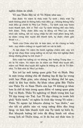 57
nghóa thaâm aùo nhaát.
Veà sau Thaàn Hoäi taû veà Voâ Nieäm nhö sau :
Ñaït ñöôïc Voâ nieäm laø thaáu trieät Töï taùnh ; thaáu trieät Töï
taùnh khoâng phaûi laø thoâng hieåu moät ñieàu gì ; khoâng thoâng hieåu
moät ñieàu gì chính laø Nhö Lai Thieàn... Töï taùnh xöa nay hoaøn
toaøn thanh tònh, bôûi vì Theå cuûa Töï taùnh khoâng theå naøo hieåu
bieát ñöôïc. Thaáy ñöôïc ñieàu naøy laø ñoàng vôùi Nhö Lai, thoaùt
khoûi saéc töôùng, taát caû voïng chaáp hö doái moät phen laëng heát,
töï ñöôïc coâng ñöùc tuyeät ñoái thanh tònh, töï ñöôïc chaân giaûi
thoaùt v.v...
Taùnh cuûa Chaân nhö töùc laø baûn taâm, töø ñoù chuùng ta hieåu
bieát ; tuy nhieân chaúng coù ngöôøi bieát vaø vaät bò bieát.
Ai ñaït ñöôïc Voâ nieäm thì haønh nghieäp chaám döùt, vaäy ích
lôïi gì maø chaïy theo voïng töôûng vaø noã löïc tieâu tröø nghieäp thöùc
baèng nhöõng phaùp tu meâ muoäi ?
Sieâu vöôït hai töôùng coù vaø khoâng, thuù höôùng Trung ñaïo —
ñoù laø Voâ nieäm. Voâ nieäm töùc laø nieäm caùi Nhaát nhö tuyeät ñoái,
nieäm caùi Nhaát nhö tuyeät ñoái nghóa laø thaéng tri, ñoù laø Trí Baùt-
nhaõ. Trí Baùt-nhaõ laø Nhö Lai thieàn.
Xin trôû laïi moái töông quan giöõa Tueä vaø Ñònh. Ñaây
laø moät trong nhöõng chuû ñeà thöôøng laëp ñi laëp laïi trong
trieát hoïc Phaät giaùo, neân chuùng ta khoâng theå boû qua,
nhaát laø khi hoïc thieàn. Söï khaùc nhau giöõa Baéc Thieàn
cuûa Thaàn Tuù vaø Nam Thieàn cuûa Luïc Toå khoâng gì khaùc
hôn laø choã dò bieät trong quan ñieåm veà töông quan giöõa
Tueä vaø Ñònh. Thaàn Tuù nghieâng veà Ñònh trong khi Luïc
Toå taäp trung vaøo Tueä. Luïc Toå daïy chuùng ta tröôùc heát
phaûi “kieán taùnh,” coù nghóa laø tænh daäy trong Voâ nieäm ;
Thaàn Tuù ngöôïc laïi khuyeân chuùng ta “toïa thieàn,” sao
cho taát caû phieàn naõo vaø voïng töôûng ñieân ñaûo loùng
laëng, vaø baûn höõu thanh tònh cuûa Töï taùnh töï hieån loä.
Hai khuynh höôùng keå treân ñaõ ñoàng haønh vôùi nhau
trong lòch söû Thieàn toâng, coù leõ do hai moâ thöùc taâm lyù
 