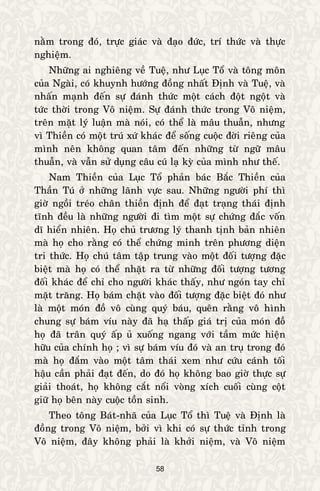 58
naèm trong ñoù, tröïc giaùc vaø ñaïo ñöùc, trí thöùc vaø thöïc
nghieäm.
Nhöõng ai nghieâng veà Tueä, nhö Luïc Toå vaø toâng moân
cuûa Ngaøi, coù khuynh höôùng ñoàng nhaát Ñònh vaø Tueä, vaø
nhaán maïnh ñeán söï ñaùnh thöùc moät caùch ñoät ngoät vaø
töùc thôøi trong Voâ nieäm. Söï ñaùnh thöùc trong Voâ nieäm,
treân maët lyù luaän maø noùi, coù theå laø maâu thuaãn, nhöng
vì Thieàn coù moät truù xöù khaùc ñeå soáng cuoäc ñôøi rieâng cuûa
mình neân khoâng quan taâm ñeán nhöõng töø ngöõ maâu
thuaãn, vaø vaãn söû duïng caâu cuù laï kyø cuûa mình nhö theá.
Nam Thieàn cuûa Luïc Toå phaûn baùc Baéc Thieàn cuûa
Thaàn Tuù ôû nhöõng laõnh vöïc sau. Nhöõng ngöôøi phí thì
giôø ngoài treùo chaân thieàn ñònh ñeå ñaït traïng thaùi ñònh
tónh ñeàu laø nhöõng ngöôøi ñi tìm moät söï chöùng ñaéc voán
dó hieån nhieân. Hoï chuû tröông lyù thanh tònh baûn nhieân
maø hoï cho raèng coù theå chöùng minh treân phöông dieän
tri thöùc. Hoï chuù taâm taäp trung vaøo moät ñoái töôïng ñaëc
bieät maø hoï coù theå nhaët ra töø nhöõng ñoái töôïng töông
ñoái khaùc ñeå chæ cho ngöôøi khaùc thaáy, nhö ngoùn tay chæ
maët traêng. Hoï baùm chaët vaøo ñoái töôïng ñaëc bieät ñoù nhö
laø moät moùn ñoà voâ cuøng quyù baùu, queân raèng voâ hình
chung söï baùm víu naøy ñaõ haï thaáp giaù trò cuûa moùn ñoà
hoï ñaõ traân quyù aáp uû xuoáng ngang vôùi taàm möùc hieän
höõu cuûa chính hoï ; vì söï baùm víu ñoù vaø an truï trong ñoù
maø hoï ñaém vaøo moät taâm thaùi xem nhö cöùu caùnh toái
haäu caàn phaûi ñaït ñeán, do ñoù hoï khoâng bao giôø thöïc söï
giaûi thoaùt, hoï khoâng caét noåi voøng xích cuoái cuøng coät
giöõ hoï beân naøy cuoäc toàn sinh.
Theo toâng Baùt-nhaõ cuûa Luïc Toå thì Tueä vaø Ñònh laø
ñoàng trong Voâ nieäm, bôûi vì khi coù söï thöùc tænh trong
Voâ nieäm, ñaây khoâng phaûi laø khôûi nieäm, vaø Voâ nieäm
 