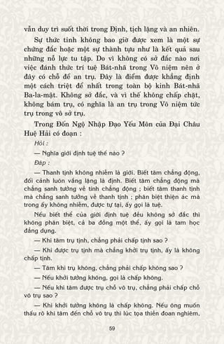 59
vaãn duy trì suoát thôøi trong Ñònh, tòch laëng vaø an nhieân.
Söï thöùc tænh khoâng bao giôø ñöôïc xem laø moät söï
chöùng ñaéc hoaëc moät söï thaønh töïu nhö laø keát quaû sau
nhöõng noã löïc tu taäp. Do vì khoâng coù sôû ñaéc naøo nôi
vieäc ñaùnh thöùc trí tueä Baùt-nhaõ trong Voâ nieäm neân ôû
ñaây coù choã ñeå an truï. Ñaây laø ñieåm ñöôïc khaúng ñònh
moät caùch trieät ñeå nhaát trong toaøn boä kinh Baùt-nhaõ
Ba-la-maät. Khoâng sôû ñaéc, vaø vì theá khoâng chaáp chaët,
khoâng baùm truï, coù nghóa laø an truï trong Voâ nieäm töùc
truï trong voâ sôû truï.
Trong Ñoán Ngoä Nhaäp Ñaïo Yeáu Moân cuûa Ñaïi Chaâu
Hueä Haûi coù ñoaïn :
Hoûi :
— Nghóa giôùi ñònh tueä theá naøo ?
Ñaùp :
— Thanh tònh khoâng nhieãm laø giôùi. Bieát taâm chaúng ñoäng,
ñoái caûnh luoân vaéng laëng laø ñònh. Bieát taâm chaúng ñoäng maø
chaúng sanh töôûng veà tính chaúng ñoäng ; bieát taâm thanh tònh
maø chaúng sanh töôûng veà thanh tònh ; phaân bieät thieän aùc maø
trong aáy khoâng nhieãm, ñöôïc töï taïi, aáy goïi laø tueä.
Neáu bieát theå cuûa giôùi ñònh tueä ñeàu khoâng sôû ñaéc thì
khoâng phaân bieät, caû ba ñoàng moät theå, aáy goïi laø tam hoïc
ñaúng duïng.
— Khi taâm truï tònh, chaúng phaûi chaáp tònh sao ?
— Khi ñöôïc truï tònh maø chaúng khôûi truï tònh, aáy laø khoâng
chaáp tònh.
— Taâm khi truï khoâng, chaúng phaûi chaáp khoâng sao ?
— Neáu khôûi töôûng khoâng, goïi laø chaáp khoâng.
— Neáu khi taâm ñöôïc truï choã voâ truï, chaúng phaûi chaáp choã
voâ truï sao ?
— Khi khôûi töôûng khoâng laø chaáp khoâng. Neáu oâng muoán
thaáu roõ khi taâm ñeán choã voâ truï thì luùc toïa thieàn ñoan nghieâm,
 