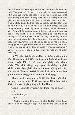 60
chæ bieát taâm chôù khôûi nghó taát caû vaät, thieän aùc ñeàu chôù suy
nghó. Vieäc quaù khöù ñaõ qua, chôù suy nghó thì taâm thaùo gôõ quaù
khöù, vieäc quaù khöù töï baët. Vieäc hieän taïi vöøa hieän taïi tröôùc maét
ñaây, khoâng dính maéc. Khoâng dính maéc laø chaúng khôûi yeâu
gheùt thì taâm thaùo gôõ khoûi hieän taïi, vaø vieäc hieän taïi töï baët.
Khoâng nhieáp thuoäc ba thôøi, vieäc ba thôøi töï baët. Khi taâm khôûi
ñi, chôù theo ñi, taâm ñi töï baët. Neáu taâm khôûi ñöùng, chôù theo
ñöùng, taâm ñöùng töï baët. AÁy laø taâm khoâng truï, laø truï choã voâ truï
vaäy. Neáu töï bieát roõ raøng, oâng coù theå truï nôi nieäm töôûng, tuy
theá caùi truï chính laø nieäm töôûng, chaúng coù choã truï cuõng
chaúng coù choã voâ truï. Neáu töï bieát roõ raøng taâm chaúng truï ñaâu
ñaâu, goïi laø roõ raøng thaáy ñöôïc baûn taâm, cuõng goïi laø roõ raøng
thaáy taùnh vaäy. Chæ caùi taâm chaúng truï ñaâu ñaâu aáy laø taâm Phaät,
cuõng goïi laø taâm giaûi thoaùt, taâm Boà-ñeà, taâm voâ sinh, vaø laø caùi
Khoâng cuûa saéc vaø taùnh. Kinh noùi ñoù laø “chöùng voâ sanh nhaãn”
vaäy... Taát caû vieäc naøy ñeàu ñöôïc lónh hoäi moät khi Voâ nieäm
hieån baøy.
Lyù Voâ nieäm trình baøy ôû ñaây, noùi treân phöông dieän
taâm lyù, coù tính caùch tieâu cöïc tuyeät ñoái hoaëc vaâng yù, tuøy
thuaän tuyeät ñoái, coù theå xem nhö phaùp moân kham
nhaãn. Taâm thöùc rieâng töøng ngöôøi cuûa chuùng ta phaùt
sinh töï Voâ nieäm phaûi nhö cô theå cuûa moät ngöôøi cheát,
nhö thaùnh Francis Assisi ñaõ noùi, khi muoán minh hoïa
yù nieäm veà söï vaâng yù toaøn maõn vaø toái thöôïng.
Khieán mình gioáng nhö moät thi theå, hoaëc moät khuùc
goã hay vieân ñaù, maëc duø töø moät quan ñieåm hoaøn toaøn
khaùc haún, coù veû gaàn gioáng vôùi nhaø Thieàn.
Trong Hoaøng Baù Truyeàn Taâm Phaùp Yeáu coù ñoaïn :
Hoûi :
— Theá ñeá laø gì ?
Ñaùp :
— Chaúng ích lôïi gì ñi vaøo caùi roái raém ñoù. Baûn nhieân thanh
tònh caàn chi noùi naêng hoûi ñaùp ? Chæ caàn khoâng taâm, vaø ñoù laø
 