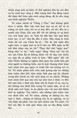 62
chieáu cuøng moät söï kieän veà theå nghieäm khi hoï noùi ñeán
söï hy sinh hay vaâng yù. Moät traïng thaùi thuï ñoäng tuyeät
ñoái ñöôïc theå hieän moät caùch naêng ñoäng, ñoù laø neàn taûng
cuûa kinh nghieäm Thieàn.
Voâ nieäm chính laø “Vaâng yù Cha,” chôù khoâng phaûi
theo yù mình. Moïi vieäc laøm hay moïi söï coá, keå caû tö
töôûng vaø tình caûm, toâi töï coù hay ñeán vôùi toâi, ñeàu laø yù
muoán cuûa Chuùa, khi naøo ñoái vôùi toâi khoâng coù söï baùm
víu, troùi buoäc naøo, vaø “taâm toâi döùt baët vieäc quaù khöù,
hieän taïi, vò lai” nhö ñaõ daãn ôû treân. Ñaây cuõng laø tinh
thaàn lôøi noùi cuûa Chuùa Ky-toâ : “Do ñoù chôù nghó ñeán
ngaøy mai, vì ngaøy mai seõ töï lo cho noù. Moãi ngaøy töï ñuû
noãi khoù nhoïc cuûa noù roài.” Thay theá chöõ “ngaøy mai”
baèng chöõ “vò lai,” “moãi ngaøy” baèng “hieän taïi” thì lôøi
noùi cuûa Chuùa Ky-toâ khoâng khaùc vôùi lôøi daïy cuûa thieàn
sö, maëc duø coù phaàn trieát lyù hôn. “Moãi ngaøy” ñoái vôùi
nhaø Thieàn khoâng coù nghóa thôøi gian hai möôi boán giôø
nhö ngöôøi ta thöôøng hieåu, maø laø moät thoaùng choác hoaëc
moät nieäm troâi qua ngay caû tröôùc khi môû mieäng noùi ra
lôøi. Voâ nieäm phaûn aùnh treân maët göông cuûa noù nhöõng
taâm nieäm nhö theá, taâm nieäm löôùt qua cöïc kyø nhanh
trong khi chính noù vaãn tòch laëng vaø an nhieân. Nhöõng
taâm nieäm löôùt qua naøy caáu taïo neân taâm yù thöùc, vaø ñeán
khi naøo taâm yù thöùc naøy ñöôïc cho laø thuoäc veà ta, cuûa ta,
thì khoâng coøn dính lieàn trong Voâ nieäm nöõa, vaø seõ coù
dính maéc troùi buoäc, lo aâu phieàn naõo vôùi moïi thöù khoán
khoå aùc nghieäp. Tuy nhieân, neáu nhöõng taâm nieäm naøy
coøn dính lieàn vôùi Voâ nieäm, chuùng seõ khoâng loït vaøo
taâm yù thöùc ; chuùng seõ khoâng coøn laø aùc nghieäp, vaø ta
vaãn ñöôïc döï phaàn vaøo caùi tòch nhieân cuûa Voâ nieäm. Coù
theå noùi ñaây laø moät giai ñoaïn cuûa söï thuï ñoäng tuyeät
ñoái.
 