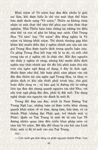 63
Khaùi nieäm veà Voâ nieäm hay ñöa ñeán nhieàu lyù giaûi
sai laàm, khi ñöôïc hieåu laø chæ vaøo moät thöïc theå hieän
höõu döôùi danh xöng “Voâ nieäm.” Thieàn sö khoâng thöøa
nhaän coù moät thöïc theå nhö theá phía sau taâm thöùc thöïc
nghieäm. Nhaø Thieàn luoân luoân choáng laïi nhöõng tín ñieàu
nhö theá vaø coøn coá phaù boû baèng moïi caùch. Chöõ Trung
Hoa “Voâ taâm” hay “Voâ nieäm” ñeàu ñoàng nghóa laø Voâ
nieäm vaø khoâng khôûi nieäm. Toâi thænh thoaûng gaëp khoù
khaên khi muoán dieãn ñaït yù nghóa chính xaùc cuûa caùc taùc
giaû Trung Hoa ñöôïc tuyeån dòch trong quyeån luaän naøy.
Cuù phaùp Trung Hoa keát hôïp raát laø töï do, vaø moãi chöõ
trong caâu coù yù nghóa raát laø chaët cheõ. Khi ñoïc nguyeân
taùc thaáy yù nghóa roõ raøng, nhöng khi muoán dieãn dòch
nghóa naøy thaät chính xaùc thì ñoøi hoûi phaûi tuaân thuû caáu
truùc cuûa ngoân ngöõ ñang söû duïng, ôû ñaây laø Anh ngöõ.
Muoán ñöôïc nhö theá, baét buoäc phaûi xaâm phaïm vaøo caùi
ñoäc ñaùo thieân taøi cuûa ngoân ngöõ Trung Hoa, vaø thay vì
phieân dòch coù khi caàn thieát phaûi trình baøy, chuù giaûi
hoaëc dieãn roäng ra ; vaø haäu quaû laø ñöôøng chæ tö töôûng
lieân tuïc ñan deät chung quanh nguyeân taùc chöõ Nho, vôùi
caáu truùc ngöõ phaùp ñoäc ñaùo, phaûi bò ñöùt moái. Taùc duïng
ngheä thuaät cuûa nguyeân taùc ñaønh bò maát ñi.
Trong ñoái ñaùp sau ñaây, trích töø Nam Döông Tueä
Trung Ngöõ Luïc, nhöõng luaän cöù ñöôïc trieån khai chung
quanh khaùi nieäm veà voâ taâm, duïng taâm, höõu taâm, voâ vaø
thaønh Phaät (chöùng ñaït Phaät quaû, trôû thaønh moät vò
Phaät). Quoác sö Tueä Trung laø moät ñeä töû cuûa Luïc Toå
ñöông nhieân quan taâm ñeán trieån khai phaùp moân voâ
taâm töùc Voâ nieäm. Môû ñaàu ñoái thoaïi laø caâu hoûi cuûa Linh
Giaùc, moät vò ñeä töû môùi vaøo cuûa Tueä Trung.
Hoûi :
— Con xuaát gia laøm taêng vaø phaùt nguyeän thaønh Phaät. Con
 