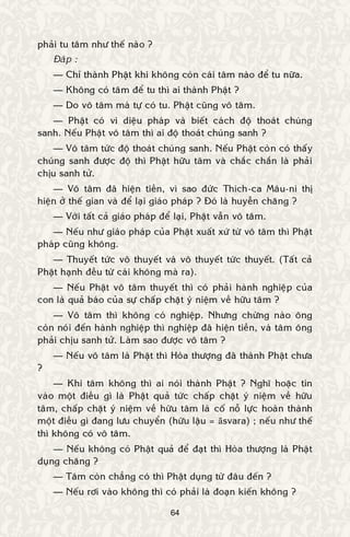 64
phaûi tu taâm nhö theá naøo ?
Ñaùp :
— Chæ thaønh Phaät khi khoâng coøn caùi taâm naøo ñeå tu nöõa.
— Khoâng coù taâm ñeå tu thì ai thaønh Phaät ?
— Do voâ taâm maø töï coù tu. Phaät cuõng voâ taâm.
— Phaät coù vi dieäu phaùp vaø bieát caùch ñoä thoaùt chuùng
sanh. Neáu Phaät voâ taâm thì ai ñoä thoaùt chuùng sanh ?
— Voâ taâm töùc ñoä thoaùt chuùng sanh. Neáu Phaät coøn coù thaáy
chuùng sanh ñöôïc ñoä thì Phaät höõu taâm vaø chaéc chaén laø phaûi
chòu sanh töû.
— Voâ taâm ñaõ hieän tieàn, vì sao ñöùc Thích-ca Maâu-ni thò
hieän ôû theá gian vaø ñeå laïi giaùo phaùp ? Ñoù laø huyeãn chaêng ?
— Vôùi taát caû giaùo phaùp ñeå laïi, Phaät vaãn voâ taâm.
— Neáu nhö giaùo phaùp cuûa Phaät xuaát xöù töø voâ taâm thì Phaät
phaùp cuõng khoâng.
— Thuyeát töùc voâ thuyeát vaø voâ thuyeát töùc thuyeát. (Taát caû
Phaät haïnh ñeàu töø caùi khoâng maø ra).
— Neáu Phaät voâ taâm thuyeát thì coù phaûi haønh nghieäp cuûa
con laø quaû baùo cuûa söï chaáp chaët yù nieäm veà höõu taâm ?
— Voâ taâm thì khoâng coù nghieäp. Nhöng chöøng naøo oâng
coøn noùi ñeán haønh nghieäp thì nghieäp ñaõ hieän tieàn, vaø taâm oâng
phaûi chòu sanh töû. Laøm sao ñöôïc voâ taâm ?
— Neáu voâ taâm laø Phaät thì Hoøa thöôïng ñaõ thaønh Phaät chöa
?
— Khi taâm khoâng thì ai noùi thaønh Phaät ? Nghó hoaëc tin
vaøo moät ñieàu gì laø Phaät quaû töùc chaáp chaët yù nieäm veà höõu
taâm, chaáp chaët yù nieäm veà höõu taâm laø coá noã löïc hoaøn thaønh
moät ñieàu gì ñang löu chuyeån (höõu laäu = āsvara) ; neáu nhö theá
thì khoâng coù voâ taâm.
— Neáu khoâng coù Phaät quaû ñeå ñaït thì Hoøa thöôïng laø Phaät
duïng chaêng ?
— Taâm coøn chaúng coù thì Phaät duïng töø ñaâu ñeán ?
— Neáu rôi vaøo khoâng thì coù phaûi laø ñoaïn kieán khoâng ?
 