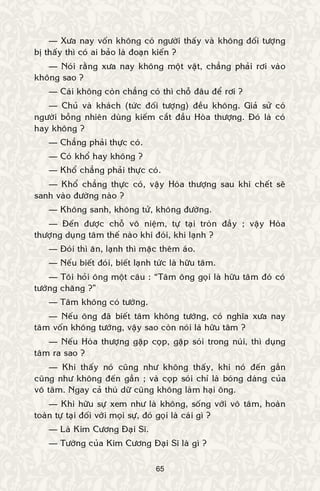 65
— Xöa nay voán khoâng coù ngöôøi thaáy vaø khoâng ñoái töôïng
bò thaáy thì coù ai baûo laø ñoaïn kieán ?
— Noùi raèng xöa nay khoâng moät vaät, chaúng phaûi rôi vaøo
khoâng sao ?
— Caùi khoâng coøn chaúng coù thì choã ñaâu ñeå rôi ?
— Chuû vaø khaùch (töùc ñoái töôïng) ñeàu khoâng. Giaû söû coù
ngöôøi boãng nhieân duøng kieám caét ñaàu Hoøa thöôïng. Ñoù laø coù
hay khoâng ?
— Chaúng phaûi thöïc coù.
— Coù khoå hay khoâng ?
— Khoå chaúng phaûi thöïc coù.
— Khoå chaúng thöïc coù, vaäy Hoøa thöôïng sau khi cheát seõ
sanh vaøo ñöôøng naøo ?
— Khoâng sanh, khoâng töû, khoâng ñöôøng.
— Ñeán ñöôïc choã voâ nieäm, töï taïi troøn ñaày ; vaäy Hoøa
thöôïng duïng taâm theá naøo khi ñoùi, khi laïnh ?
— Ñoùi thì aên, laïnh thì maëc theâm aùo.
— Neáu bieát ñoùi, bieát laïnh töùc laø höõu taâm.
— Toâi hoûi oâng moät caâu : “Taâm oâng goïi laø höõu taâm ñoù coù
töôùng chaêng ?”
— Taâm khoâng coù töôùng.
— Neáu oâng ñaõ bieát taâm khoâng töôùng, coù nghóa xöa nay
taâm voán khoâng töôùng, vaäy sao coøn noùi laø höõu taâm ?
— Neáu Hoøa thöôïng gaëp coïp, gaëp soùi trong nuùi, thì duïng
taâm ra sao ?
— Khi thaáy noù cuõng nhö khoâng thaáy, khi noù ñeán gaàn
cuõng nhö khoâng ñeán gaàn ; vaø coïp soùi chæ laø boùng daùng cuûa
voâ taâm. Ngay caû thuù döõ cuõng khoâng laøm haïi oâng.
— Khi höõu söï xem nhö laø khoâng, soáng vôùi voâ taâm, hoaøn
toaøn töï taïi ñoái vôùi moïi söï, ñoù goïi laø caùi gì ?
— Laø Kim Cöông Ñaïi Só.
— Töôùng cuûa Kim Cöông Ñaïi Só laø gì ?
 