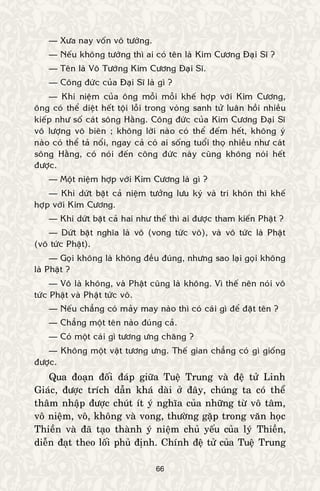 66
— Xöa nay voán voâ töôùng.
— Neáu khoâng töôùng thì ai coù teân laø Kim Cöông Ñaïi Só ?
— Teân laø Voâ Töôùng Kim Cöông Ñaïi Só.
— Coâng ñöùc cuûa Ñaïi Só laø gì ?
— Khi nieäm cuûa oâng moãi moãi kheá hôïp vôùi Kim Cöông,
oâng coù theå dieät heát toäi loãi trong voøng sanh töû luaân hoài nhieàu
kieáp nhö soá caùt soâng Haèng. Coâng ñöùc cuûa Kim Cöông Ñaïi Só
voâ löôïng voâ bieân ; khoâng lôøi naøo coù theå ñeám heát, khoâng yù
naøo coù theå taû noåi, ngay caû coù ai soáng tuoåi thoï nhieàu nhö caùt
soâng Haèng, coù noùi ñeán coâng ñöùc naøy cuõng khoâng noùi heát
ñöôïc.
— Moät nieäm hôïp vôùi Kim Cöông laø gì ?
— Khi döùt baët caû nieäm töôûng löu kyù vaø trí khoân thì kheá
hôïp vôùi Kim Cöông.
— Khi döùt baët caû hai nhö theá thì ai ñöôïc tham kieán Phaät ?
— Döùt baët nghóa laø voâ (vong töùc voâ), vaø voâ töùc laø Phaät
(voâ töùc Phaät).
— Goïi khoâng laø khoâng ñeàu ñuùng, nhöng sao laïi goïi khoâng
laø Phaät ?
— Voâ laø khoâng, vaø Phaät cuõng laø khoâng. Vì theá neân noùi voâ
töùc Phaät vaø Phaät töùc voâ.
— Neáu chaúng coù maûy may naøo thì coù caùi gì ñeå ñaët teân ?
— Chaúng moät teân naøo ñuùng caû.
— Coù moät caùi gì töông öng chaêng ?
— Khoâng moät vaät töông öng. Theá gian chaúng coù gì gioáng
ñöôïc.
Qua ñoaïn ñoái ñaùp giöõa Tueä Trung vaø ñeä töû Linh
Giaùc, ñöôïc trích daãn khaù daøi ôû ñaây, chuùng ta coù theå
thaâm nhaäp ñöôïc chuùt ít yù nghóa cuûa nhöõng töø voâ taâm,
voâ nieäm, voâ, khoâng vaø vong, thöôøng gaëp trong vaên hoïc
Thieàn vaø ñaõ taïo thaønh yù nieäm chuû yeáu cuûa lyù Thieàn,
dieãn ñaït theo loái phuû ñònh. Chính ñeä töû cuûa Tueä Trung
 