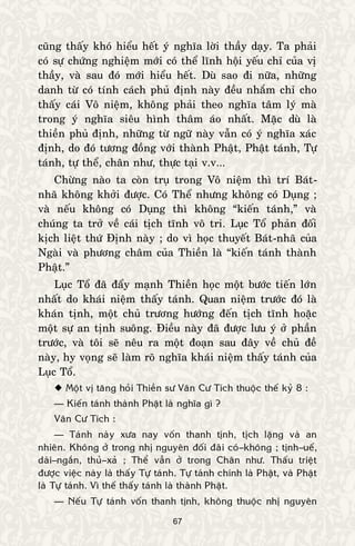 67
cuõng thaáy khoù hieåu heát yù nghóa lôøi thaày daïy. Ta phaûi
coù söï chöùng nghieäm môùi coù theå lónh hoäi yeáu chæ cuûa vò
thaày, vaø sau ñoù môùi hieåu heát. Duø sao ñi nöõa, nhöõng
danh töø coù tính caùch phuû ñònh naøy ñeàu nhaém chæ cho
thaáy caùi Voâ nieäm, khoâng phaûi theo nghóa taâm lyù maø
trong yù nghóa sieâu hình thaâm aùo nhaát. Maëc duø laø
thieàn phuû ñònh, nhöõng töø ngöõ naøy vaãn coù yù nghóa xaùc
ñònh, do ñoù töông ñoàng vôùi thaønh Phaät, Phaät taùnh, Töï
taùnh, töï theå, chaân nhö, thöïc taïi v.v...
Chöøng naøo ta coøn truï trong Voâ nieäm thì trí Baùt-
nhaõ khoâng khôûi ñöôïc. Coù Theå nhöng khoâng coù Duïng ;
vaø neáu khoâng coù Duïng thì khoâng “kieán taùnh,” vaø
chuùng ta trôû veà caùi tòch tónh voâ tri. Luïc Toå phaûn ñoái
kòch lieät thöù Ñònh naøy ; do vì hoïc thuyeát Baùt-nhaõ cuûa
Ngaøi vaø phöông chaâm cuûa Thieàn laø “kieán taùnh thaønh
Phaät.”
Luïc Toå ñaõ ñaåy maïnh Thieàn hoïc moät böôùc tieán lôùn
nhaát do khaùi nieäm thaáy taùnh. Quan nieäm tröôùc ñoù laø
khaùn tònh, moät chuû tröông höôùng ñeán tòch tónh hoaëc
moät söï an tònh suoâng. Ñieàu naøy ñaõ ñöôïc löu yù ôû phaàn
tröôùc, vaø toâi seõ neâu ra moät ñoaïn sau ñaây veà chuû ñeà
naøy, hy voïng seõ laøm roõ nghóa khaùi nieäm thaáy taùnh cuûa
Luïc Toå.
 Moät vò taêng hoûi Thieàn sö Vaân Cö Tích thuoäc theá kyû 8 :
— Kieán taùnh thaønh Phaät laø nghóa gì ?
Vaân Cö Tích :
— Taùnh naøy xöa nay voán thanh tònh, tòch laëng vaø an
nhieân. Khoâng ôû trong nhò nguyeân ñoái ñaõi coù–khoâng ; tònh–ueá,
daøi–ngaén, thuû–xaû ; Theå vaãn ôû trong Chaân nhö. Thaáu trieät
ñöôïc vieäc naøy laø thaáy Töï taùnh. Töï taùnh chính laø Phaät, vaø Phaät
laø Töï taùnh. Vì theá thaáy taùnh laø thaønh Phaät.
— Neáu Töï taùnh voán thanh tònh, khoâng thuoäc nhò nguyeân
 