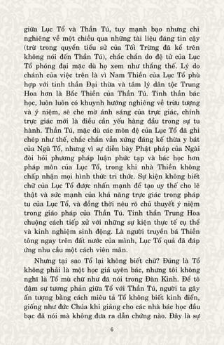 6
giöõa Luïc Toå vaø Thaàn Tuù, tuy maïnh baïo nhöng chæ
nghieâng veà moät chieàu qua nhöõng taøi lieäu ñaùng tin caäy
(tröø trong quyeån tieåu söû cuûa Toái Tröøng ñaõ keå treân
khoâng noùi ñeán Thaàn Tuù), chaéc chaén do ñeä töû cuûa Luïc
Toå phoùng ñaïi maëc duø hoï xem nhö thaéng theá. Lyù do
chaùnh cuûa vieäc treân laø vì Nam Thieàn cuûa Luïc Toå phuø
hôïp vôùi tinh thaàn Ñaïi thöøa vaø taâm lyù daân toäc Trung
Hoa hôn laø Baéc Thieàn cuûa Thaàn Tuù. Tinh thaàn baùc
hoïc, luoân luoân coù khuynh höôùng nghieâng veà tröøu töôïng
vaø yù nieäm, seõ che môø aùnh saùng cuûa tröïc giaùc, chính
tröïc giaùc môùi laø ñieàu caàn yeáu haøng ñaàu trong söï tu
haønh. Thaàn Tuù, maëc duø caùc moân ñeä cuûa Luïc Toå ñaõ ghi
cheùp nhö theá, chaéc chaén vaãn xöùng ñaùng keá thöøa y baùt
cuûa Nguõ Toå, nhöng vì söï dieãn baøy Phaät phaùp cuûa Ngaøi
ñoøi hoûi phöông phaùp luaän phöùc taïp vaø baùc hoïc hôn
phaùp moân cuûa Luïc Toå, trong khi nhaø Thieàn khoâng
chaáp nhaän moïi hình thöùc tri thöùc. Söï kieän khoâng bieát
chöõ cuûa Luïc Toå ñöôïc nhaán maïnh ñeå taïo uy theá cho leõ
thaät vaø söùc maïnh cuûa khaû naêng tröïc giaùc trong phaùp
tu cuûa Luïc Toå, vaø ñoàng thôøi neâu roõ chuû thuyeát yù nieäm
trong giaùo phaùp cuûa Thaàn Tuù. Tinh thaàn Trung Hoa
chuoäng caùch tieáp xöû vôùi nhöõng söï kieän thöïc teá cuï theå
vaø kinh nghieäm sinh ñoäng. Laø ngöôøi truyeàn baù Thieàn
toâng ngay treân ñaát nöôùc cuûa mình, Luïc Toå quaû ñaõ ñaùp
öùng nhu caàu moät caùch vieân maõn.
Nhöng taïi sao Toå laïi khoâng bieát chöõ? Ñuùng laø Toå
khoâng phaûi laø moät hoïc giaû uyeân baùc, nhöng toâi khoâng
nghó laø Toå muø chöõ nhö ñaõ noùi trong Ñaøn Kinh. Ñeå toâ
ñaäm söï töông phaûn giöõa Toå vôùi Thaàn Tuù, ngöôøi ta gaây
aán töôïng baèng caùch mieâu taû Toå khoâng bieát kinh ñieån,
gioáng nhö ñöùc Chuùa khi giaûng cho caùc nhaø baùc hoïc ñaàu
baïc ñaõ noùi maø khoâng ñöa ra daãn chöùng naøo. Ñaây laø söï
 