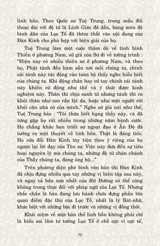 70
linh hoàn. Theo Quoác sö Tueä Trung, trong maåu ñoái
thoaïi daøi vôùi ñeä töû laø Linh Giaùc ñaõ daãn, haøng moân ñeä
bình daân cuûa Luïc Toå ñaõ theâm thaét vaøo noäi dung cuûa
Ñaøn Kinh cho phuø hôïp vôùi bieän giaûi cuûa hoï.
Tueä Trung laøm moät cuoäc thaêm doø veà tình hình
Thieàn ôû phöông Nam, söù giaû cuûa Sö ñi veà töôøng trình :
“Hieän nay coù nhieàu thieàn sö ôû phöông Nam, vaø theo
hoï, Phaät taùnh ñeàu haøm saün nôi moãi chuùng ta, chính
caùi taùnh naøy taùc ñoäng vaøo toaøn boä thaáy nghe hieåu bieát
cuûa chuùng ta. Khi ñoäng chaân hay cöû tay chính caùi taùnh
naøy khieán cöû ñoäng nhö theá vaø yù thöùc ñöôïc kinh
nghieäm naøy. Thaân thì chòu sanh töû nhöng taùnh thì ra
khoûi thaân nhö con raén loät da, hoaëc nhö moät ngöôøi rôøi
khoûi caên nhaø cuõ cuûa mình.” Nghe söù giaû noùi nhö theá,
Tueä Trung baûo : “Toâi thöøa bieát haïng thaày naøy, vaø ñaõ
töøng gaëp hoï raát nhieàu trong nhöõng naêm haønh cöôùc.
Hoï chaúng khaùc boïn trieát sö ngoaïi ñaïo ôû AÁn Ñoä ñaõ
töôûng ra moät thuyeát veà linh hoàn. Thaät laø ñaùng tieác.
Hoï söûa ñoåi Ñaøn Kinh tuøy tieän theo yù rieâng cuûa hoï
ngöôïc laïi lôøi daïy cuûa Toân sö. Vieäc naøy ñöa ñeán söï tieâu
hoaïi nguyeân lyù maø chuùng ta, nhöõng ñeä töû chaân chaùnh
cuûa Thaày chuùng ta, ñang uûng hoä...”
Treân phöông dieän pheâ bình vaên baûn thì Ñaøn Kinh
ñaõ chòu ñöïng nhieàu qua tay nhöõng vò bieân taäp sau naøy,
vaø ngay caû baûn xöa nhaát cuûa ñôøi Ñöôøng coù theå cuõng
khoâng trung thöïc ñoái vôùi phaùp ngöõ cuûa Luïc Toå. Nhöng
chaéc chaén laø baûn ñang löu haønh chöùa ñöïng phaàn lôùn
quan ñieåm ñaëc thuø cuûa Luïc Toå, nhaát laø lyù Baùt-nhaõ,
khaùc bieät vôùi nhöõng baäc ñi tröôùc vaø nhöõng vò ñoàng thôøi.
Khaùi nieäm veà moät baûn theå linh hoàn khoâng phaûi chæ
laø hieåu sai laàm tö töôûng Luïc Toå ôû choã cöïc vi cöïc teá,
 