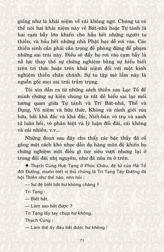 71
gioáng nhö laø khaùi nieäm veà caùi khoâng ngô. Chuùng ta coù
theå noùi hai khaùi nieäm naøy veà Baùt-nhaõ hoaëc Töï taùnh laø
hai caïm baãy lôùn khieán cho haàu heát nhöõng ngöôøi tu
thieàn, vaø haàu heát nhöõng nhaø Phaät hoïc deã rôi vaøo. Caùc
thieàn sinh caàn phaûi caån troïng ñeà phoøng ñöøng ñeå phaïm
nhöõng sai traùi naøy. Ñieàu seõ ñaåy hoï rôi vaøo caïm baãy laø
noã löïc thay theá söï chöùng nghieäm baèng söï hieåu bieát
treân trí thöùc hoaëc treân khaùi nieäm ñoái vôùi moät kinh
nghieäm thieàn chaân chaùnh. Söï tu taäp meâ laàm naøy laø
nguoàn goác moïi sai traùi traàm troïng.
Toâi xin daãn ra töø nhöõng saùch thieàn sau Luïc Toå ñeå
minh chöùng söï kieän chuùng ta raát deã hieåu sai laïc moái
töông quan giöõa Töï taùnh vaø Trí Baùt-nhaõ, Theå vaø
Duïng, Voâ nieäm vaø höõu thöùc, Khoâng vaø caûnh giôùi cuûa
höõu, baát khaû ñaéc vaø khaû ñaéc, Nieát-baøn voâ truï vaø sanh
töû luaân hoài, voâ phaân bieät vaø lyù luaän ñoái ñaõi, caùi khoâng
vaø caùi nhieàu, v.v...
Nhöõng ñoaïn sau ñaây cho thaáy caùc baäc thaày ñaõ coá
gaéng moät caùch khoù nhoïc daãn duï haøng moân ñeä khieán hoï
chöùng nghieäm moät ñieàu gì tuy sieâu vöôït nhöng laïi ôû
trong ñoái ñaõi nhò nguyeân, nhö ñaõ neâu ra ôû treân.
 Thaïch Cuûng Hueä Taïng ôû Phuùc Chaâu, ñeä töû cuûa Maõ Toå
ñôøi Ñöôøng, muoán bieát vò thuû chuùng laø Trí Taïng Taây Ñöôøng ñaõ
hoäi Thieàn nhö theá naøo, neân hoûi :
— Sö ñeä bieát baét hö khoâng chaêng ?
Trí Taïng :
— Bieát baét.
— Laøm sao baét ñöôïc ?
Trí Taïng laáy tay chuïp hö khoâng.
Thaïch Cuûng :
— Laøm theá aáy ñaâu baét ñöôïc hö khoâng !
 
