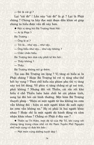 74
— Ñoù laø caùi gì ?
Laïi “caùi ñoù” ! Laàn naøy “caùi ñoù” laø gì ? Laïi laø Phaät
chaêng ? Chuùng ta haõy ñoïc moät ñoaïn daãn khaùc seõ giuùp
chuùng ta hieåu ñöôïc vaán ñeà naøy hôn.
 Moät vò taêng hoûi Baù Tröôïng Hoaøi Haûi :
— Ai laø Phaät ?
Baù Tröôïng :
— OÂng laø ai ?
— Toâi laø... nhö vaäy... nhö vaäy.
— OÂng hieåu nhö vaäy... nhö vaäy khoâng ?
— Chaéc chaén hieåu.
Baù Tröôïng beøn ñöa caây phaát töû leân hoûi :
— Thaáy khoâng ?
— Thaáy.
Baù Tröôïng khoâng noùi gì theâm.
Taïi sao Baù Tröôïng im laëng ? Vò taêng coù hieåu ai laø
Phaät chaêng ? Hoaëc Baù Tröôïng boû rôi vò taêng nhö theå
heát hy voïng ? Theo choã hieåu cuûa phaøm phu thì vò taêng
naøy traû lôøi ñuùng. Veà phía vò taêng chaúng coù gì sai traùi,
phaûi khoâng ? Nhöng ñoái vôùi Thieàn, caùi raéc roái khoù
hieåu ôû choã Thieàn luoân luoân choái boû caùi phaøm tình,
song laïi ñoøi hoûi caùi bình thöôøng. Moät hoâm Baù Tröôïng
thuyeát phaùp : “Hieän coù moät ngöôøi töø laâu khoâng aên côm
vaãn khoâng ñoùi ; hieän coù moät ngöôøi khaùc duø suoát ngaøy
aên côm vaãn khoâng no.” Hoï coù phaûi laø hai ngöôøi khaùc
nhau ? Hoaëc chæ laø moät ngöôøi duø haønh ñoäng vaø caûm
nhaän khaùc nhau ? Chaúng coù Phaät ôû ñaây sao ?
 Thieàn sö Trí Kieân, moät ñeä töû cuûa Maõ Toå, khi cuøng vôùi
chuùng taêng trong chuøa nhoå coû thì Nam Tuyeàn Phoå Nguyeän
nhoå moät coïng coû ñöa leân baûo :
— Moät moùn cuùng döôøng tuyeät ñeïp !
 