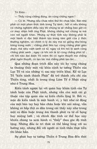 75
Trí Kieân :
— Thaáy cuõng chaúng ñuùng, aên cuõng chaúng ngon !
— Coù leõ. Nhöng neáu chöa neám thöû thì chöa haún. Baùt-nhaõ
phaûi coù moät phen thöùc tænh trong Töï taùnh ; bôûi vì neáu khoâng
coù chöùng nghieäm ñieàu naøy thì chuùng ta seõ chaúng bao giôø coù
cô may nhaän bieát oâng Phaät, khoâng nhöõng nôi chuùng ta maø
coøn nôi ngöôøi khaùc. Nhöng söï thöùc tænh naøy khoâng phaûi laø
moät haønh vi ñaëc bieät thaønh töïu trong taâm giôùi cuûa yù thöùc
thöôøng nghieäm, vaø chính vì lyù do naøy maø noù gioáng nhö boùng
traêng trong nöôùc ; chaúng phaûi lieân tuïc cuõng chaúng phaûi giaùn
ñoaïn, maø sieâu vöôït sanh vaø töû, ngay caû khi noùi laø sanh cuõng
chaúng phaûi sanh ; ngay caû khi noùi laø töû cuõng chaúng phaûi töû ;
chæ khi naøo ñaït ñöôïc Voâ nieäm thì coù ngoân thuyeát maø chaúng
phaûi ngoân thuyeát, coù taïo taùc maø chaúng phaûi taïo taùc...
Qua nhöõng ñoaïn trích daãn naøy toâi hy voïng chuùng
ta thoaùng thaáy moät vaøi khía caûnh tö töôûng Thieàn cuûa
Luïc Toå vaø cuûa nhöõng vò sau naøy trieån khai. Keå töø Luïc
Toå “kieán taùnh thaønh Phaät” ñaõ trôû thaønh yeáu chæ cuûa
Thieàn toâng, nhaát laø trong toâng Laâm Teá ôû Nhaät cuõng
nhö ôû Trung Hoa.
Kieán taùnh ngöôïc laïi vôùi quaùn hay khaùn tònh cuûa Töï
taùnh hoaëc cuûa Phaät taùnh, nhöng vaãn coøn moät caùi gì
thuoäc vaøo taäp quaùn cuûa söï kieán chieáu laëng leõ. Bôûi vì,
maëc duø kieán taùnh laø moät haønh vi, y heät nhö cöû ñoäng
cuûa moät baøn tay hay baøn chaân hoaëc khi noùi naêng, vaãn
khoâng coù baép thòt co daõn trong caùi thaáy naøy nhö trong
moät cuù ñaám hoaëc trong aâm thanh phaùt ra töø coå hoïng
hay mieäng löôõi ; vaø chính ñaëc tính cô theå hoïc naøy
khieán chuùng ta xem haønh vi “thaáy” theo goùc ñoä tónh
laëng. Nhöõng ñaàu oùc trí thöùc coù theå baèng loøng vôùi xu
höôùng naøy, nhöng ñoái vôùi ngöôøi coù tinh thaàn thöïc tieãn
thì khaùc haún.
Söï phaùt huy tö töôûng Thieàn ôû Trung Hoa ñeán thôøi
 