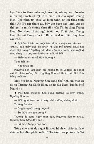 76
Luïc Toå vaãn theo maãu möïc AÁn Ñoä, nhöng sau ñoù uoán
mình moät caùch roõ reät theo tính khí cuûa ngöôøi Trung
Hoa. Caùi nhìn trí thöùc veà kieán taùnh töø laâu theo tinh
thaàn AÁn Ñoä raát thaâm aùo, baây giôø böôùc vaøo laõnh vöïc coù
theå goïi laø minh chöùng thöïc tieãn cuûa Thieàn toâng Trung
Hoa. Noùi theo thuaät ngöõ trieát hoïc Phaät giaùo Trung
Hoa thì caùi Duïng cuûa trí Baùt-nhaõ ñöôïc hieån baøy hôn
caùi Theå.
 Qui Sôn Linh Höïu moät hoâm ñöa ra nhaän xeùt nhö sau :
“Nhieàu baäc thaày quaû coù nhaän ra Ñaïi theå nhöng chöa hoäi
ñöôïc Ñaïi duïng.” Ngöôõng Sôn ñem caâu naøy noùi laïi cho moät vò
taêng ñang tu trong am döôùi chaân nuùi, vaø hoûi :
— Thaày nghó sao veà Hoøa thöôïng ?
Taêng hoûi laïi :
— Haõy nhaéc laïi.
Ngöôõng Sôn vöøa ñònh môû mieäng thì bò vò taêng ñaïp moät
caùi teù nhaøo xuoáng ñaát. Ngöôõng Sôn veà thuaät laïi, Qui Sôn
boãng cöôøi lôùn.
Moät dòp khaùc Ngöôõng Sôn cuõng theå nghieäm moät cuù
ñaù töø Tröôøng Sa Caûnh Saàm, ñeä töû cuûa Nam Tuyeàn Phoå
Nguyeän :
 Moät hoâm Ngöôõng Sôn cuøng Tröôøng Sa xem traêng.
Ngöôõng Sôn noùi :
— Moãi ngöôøi troïn coù caùi naøy, chæ vì duøng chaúng ñöôïc.
Tröôøng Sa baûo :
— OÂng laø ngöôøi duøng ñöôïc ñoù.
— Sö thuùc laøm sao duøng ?
Tröôøng Sa toáng ngay moät ñaïp, Ngöôõng Sôn teù nhaøo.
Ngöôõng Sôn ñöùng daäy baûo :
— Sö thuùc ñuùng y con coïp.
Toáng cho moät ñaïp quaû laø moät haønh vi thaáy taùnh ôû
choã caû hai ñeàu phaùt xuaát töø Töï taùnh vaø phaûn aûnh Töï
 
