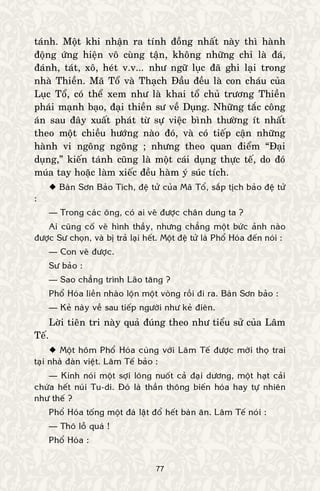 77
taùnh. Moät khi nhaän ra tính ñoàng nhaát naøy thì haønh
ñoäng öùng hieän voâ cuøng taän, khoâng nhöõng chæ laø ñaù,
ñaùnh, taùt, xoâ, heùt v.v... nhö ngöõ luïc ñaõ ghi laïi trong
nhaø Thieàn. Maõ Toå vaø Thaïch Ñaàu ñeàu laø con chaùu cuûa
Luïc Toå, coù theå xem nhö laø khai toå chuû tröông Thieàn
phaùi maïnh baïo, ñaïi thieàn sö veà Duïng. Nhöõng taéc coâng
aùn sau ñaây xuaát phaùt töø söï vieäc bình thöôøng ít nhaát
theo moät chieàu höôùng naøo ñoù, vaø coù tieáp caän nhöõng
haønh vi ngoâng ngoâng ; nhöng theo quan ñieåm “Ñaïi
duïng,” kieán taùnh cuõng laø moät caùi duïng thöïc teá, do ñoù
muùa tay hoaëc laøm xieác ñeàu haøm yù suùc tích.
 Baøn Sôn Baûo Tích, ñeä töû cuûa Maõ Toå, saép tòch baûo ñeä töû
:
— Trong caùc oâng, coù ai veõ ñöôïc chaân dung ta ?
Ai cuõng coá veõ hình thaày, nhöng chaúng moät böùc aûnh naøo
ñöôïc Sö choïn, vaø bò traû laïi heát. Moät ñeä töû laø Phoå Hoùa ñeán noùi :
— Con veõ ñöôïc.
Sö baûo :
— Sao chaúng trình Laõo taêng ?
Phoå Hoùa lieàn nhaøo loän moät voøng roài ñi ra. Baøn Sôn baûo :
— Keû naøy veà sau tieáp ngöôøi nhö keû ñieân.
Lôøi tieân tri naøy quaû ñuùng theo nhö tieåu söû cuûa Laâm
Teá.
 Moät hoâm Phoå Hoùa cuøng vôùi Laâm Teá ñöôïc môøi thoï trai
taïi nhaø ñaøn vieät. Laâm Teá baûo :
— Kinh noùi moät sôïi loâng nuoát caû ñaïi döông, moät haït caûi
chöùa heát nuùi Tu-di. Ñoù laø thaàn thoâng bieán hoùa hay töï nhieân
nhö theá ?
Phoå Hoùa toáng moät ñaù laät ñoå heát baøn aên. Laâm Teá noùi :
— Thoâ loã quaù !
Phoå Hoùa :
 