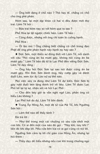 78
— OÂng bieát ñang ôû choã naøo ? Thoâ hay teá, chaúng coù choã
cho oâng pheâ phaùn.
Hoâm sau, laïi moät dòp khaùc caû hai vò ñeàu ñöôïc môøi thoï
trai. Laâm Teá hoûi :
— Böõa trai hoâm nay so vôùi hoâm qua ra sao ?
Phoå Hoùa laïi laät ngöôïc chieác baøn. Laâm Teá baûo :
— Cuõng ñöôïc, nhöng vôùi oâng chæ toaøn laø cuoàng haïnh.
Phoå Hoùa :
— OÂi laõo muø ! OÂng chaúng bieát chaúng coù choã trong ñaïo
Phaät ñeå oâng pheâ phaùn haïnh naøy haïnh noï hay sao ?
 Ñöùc Sôn, moät thieàn sö ñoàng thôøi vôùi Laâm Teá, noåi danh
vôùi caâu “Noùi cuõng aên ba möôi gaäy, khoâng noùi cuõng aên ba
möôi gaäy.” Laâm Teá baûo ñeä töû laø Laïc Phoá ñeán vieáng Ñöùc Sôn.
Laâm Teá daïy raèng :
— OÂng haõy hoûi Ñöùc Sôn taïi sao noùi ñöôïc cuõng aên ba
möôi gaäy. Khi Ñöùc Sôn ñaùnh oâng, haõy cöôùp gaäy vaø ñaùnh
ñuoåi Laõo, xem luùc aáy Laõo xöû söï theá naøo.
Moïi vieäc xaûy ra ñuùng nhö Laâm Teá döï kieán. Ñöùc Sôn bò
gaäy röôït ñuoåi beøn laëng thinh trôû veà lieâu. Laâm Teá ñöôïc Laïc
Phoá keå laïi töï söï, nhaän xeùt vaø hoûi Laïc Phoá :
— Cho ñeán baây giôø ta vaãn nghi ngôø Laõo, phaàn oâng coù
hieåu Laõo khoâng ?
Laïc Phoá hôi do döï, Laâm Teá lieàn ñaùnh.
 Trung AÁp Hoàng AÂn, moät ñeä töû cuûa Maõ Toå, khi Ngöôõng
Sôn hoûi :
— Laøm theá naøo ñeå thaáy taùnh ?
Ñaõ traû lôøi :
— Nhö theå trong moät caùi chuoàng coù saùu cöûa nhoát moät
con khæ. Coù ai ñeán moät cuûa naøo ñoù goïi : “Naøy khæ, naøy khæ !”
lieàn ñoù khæ ñaùp lôøi. Neáu cöûa beân kia coù ai goïi cuõng coù traû lôøi.
Ngöôõng Sôn caûm taï lôøi chæ giaùo cuûa Hoàng AÂn, nhöng laïi
hoûi theâm :
— Thaày daïy deã hieåu nhöng neáu con khæ trong chuoàng nguû
 
