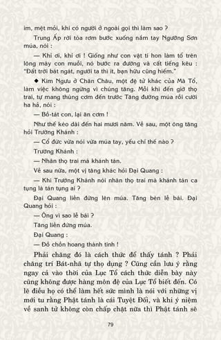 79
im, meät moûi, khi coù ngöôøi ôû ngoaøi goïi thì laøm sao ?
Trung AÁp rôøi toøa rôm böôùc xuoáng naém tay Ngöôõng Sôn
muùa, noùi :
— Khæ ôi, khæ ôi ! Gioáng nhö con vaät tí hon laøm toå treân
loâng maøy con muoãi, noù böôùc ra ñöôøng vaø caát tieáng keâu :
“Ñaát trôøi baùt ngaùt, ngöôøi ta thì ít, baïn höõu cuõng hieám.”
 Kim Ngöu ôû Chaân Chaâu, moät ñeä töû khaùc cuûa Maõ Toå,
laøm vieäc khoâng ngöøng vì chuùng taêng. Moãi khi ñeán giôø thoï
trai, töï mang thuøng côm ñeán tröôùc Taêng ñöôøng muùa roài cöôøi
ha haû, noùi :
— Boà-taùt con, laïi aên côm !
Nhö theá keùo daøi ñeán hai möôi naêm. Veà sau, moät oâng taêng
hoûi Tröôøng Khaùnh :
— Coå ñöùc vöøa noùi vöøa muùa tay, yeáu chæ theá naøo ?
Tröôøng Khaùnh :
— Nhaân thoï trai maø khaùnh taùn.
Veà sau nöõa, moät vò taêng khaùc hoûi Ñaïi Quang :
— Khi Tröôøng Khaùnh noùi nhaân thoï trai maø khaùnh taùn ca
tuïng laø taùn tuïng ai ?
Ñaïi Quang lieàn ñöùng leân muùa. Taêng beøn leã baùi. Ñaïi
Quang hoûi :
— OÂng vì sao leã baùi ?
Taêng lieàn ñöùng muùa.
Ñaïi Quang :
— Ñoà choàn hoang thaønh tinh !
Phaûi chaêng ñoù laø caùch thöùc ñeå thaáy taùnh ? Phaûi
chaêng trí Baùt-nhaõ töï thoï duïng ? Cuõng caàn löu yù raèng
ngay caû vaøo thôøi cuûa Luïc Toå caùch thöùc dieãn baøy naøy
cuõng khoâng ñöôïc haøng moân ñeä cuûa Luïc Toå bieát ñeán. Coù
leõ ñieàu hoï coù theå laøm heát söùc mình laø noùi vôùi nhöõng vò
môùi tu raèng Phaät taùnh laø caùi Tuyeät Ñoái, vaø khi yù nieäm
veà sanh töû khoâng coøn chaáp chaët nöõa thì Phaät taùnh seõ
 