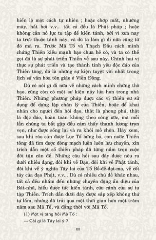 80
hieån loä moät caùch töï nhieân ; hoaëc chôùp maét, nhöôùng
maøy, haét hôi v.v... taát caû ñeàu laø Phaät phaùp ; hoaëc
khoâng caàn noã löïc tu taäp ñeå kieán taùnh, bôûi vì xöa nay
ta tröïc thuoäc taùnh naøy, vaø duø ta laøm gì ñi nöõa cuõng töø
ñoù maø ra. Tröôùc Maõ Toå vaø Thaïch Ñaàu caùch minh
chöùng Thieàn kieåu maïnh baïo chöa heà coù, vaø ta coù theå
goïi ñoù laø söï phaùt trieån Thieàn veà sau naøy. Chính hai vò
thöïc söï phaùt trieån vaø taïo thaønh tinh yeáu ñoäc ñaùo cuûa
Thieàn toâng, ñoù laø nhöõng söï kieän tuyeät vôøi nhaát trong
lòch söû vaên hoùa toân giaùo ôû Vieãn Ñoâng.
Duø coù noùi gì ñi nöõa veà nhöõng caùch minh chöùng thoâ
baïo, cuõng coøn coù moät söï kieän naûy löûa hôn trong nhaø
Thieàn. Nhöõng phöông phaùp ñöôïc caùc vò thieàn sö söû
duïng ñeå döïng laäp chaân lyù cuûa Thieàn, hoaëc ñeå khai
nhaõn cho ngöôøi ñeán hoûi ñaïo, thaät laø phong phuù, thaät
laø ñoäc ñaùo, hoaøn toaøn khoâng theo coâng öôùc, maø moãi
laàn chuùng ta baét gaëp ñeàu caûm thaáy thanh löông troïn
veïn, nhö ñöôïc soáng laïi vaø ra khoûi moà choân. Haõy xem,
sau khi raøo caûn ñöôïc Luïc Toå böùng boû, con nöôùc Thieàn
toâng ñaõ tìm ñöôïc doøng maïch luoân luoân löu chuyeån, xin
trích daãn moät soá thieàn phaùp ñaõ töøng naém troïn cuoäc
ñôøi taän caên ñeå. Nhöõng caâu hoûi sau ñaây ñöôïc neâu ra
döôùi nhieàu daïng, ñoâi khi veà Ñaïo, ñoâi khi veà Phaät taùnh,
ñoâi khi veà yù nghóa Taây lai cuûa Toå Boà-ñeà-ñaït-ma, veà coát
tuûy cuûa ñaïo Phaät, v.v... Duø coù nhieàu chuû ñeà khaùc nhau,
taát caû ñeàu nhaém ñeán nhöõng chuyeån ñoäng aån dieäu cuûa
Baùt-nhaõ, hieåu ñöôïc töùc kieán taùnh, cöùu caùnh cuûa söï tu
taäp Thieàn. Trích daãn döôùi ñaây ñöôïc saép xeáp khoâng thöù
töï laém, nhöng ñaõ traûi qua moät thôøi gian hôn moät traêm
naêm sau Maõ Toå, vaø ñoàng thôøi vôùi Maõ Toå.
(1) Moät vò taêng hoûi Maõ Toå :
— Caùi gì laø Taây lai yù ?
 