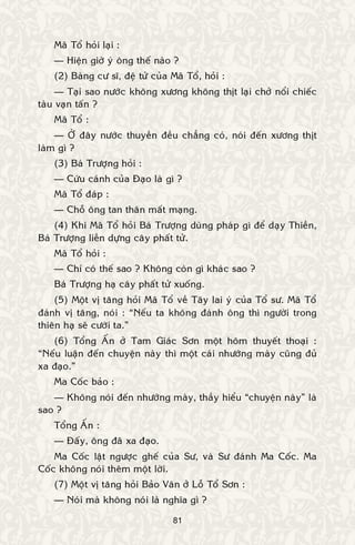 81
Maõ Toå hoûi laïi :
— Hieän giôø yù oâng theá naøo ?
(2) Baøng cö só, ñeä töû cuûa Maõ Toå, hoûi :
— Taïi sao nöôùc khoâng xöông khoâng thòt laïi chôû noåi chieác
taøu vaïn taán ?
Maõ Toå :
— ÔÛ ñaây nöôùc thuyeàn ñeàu chaúng coù, noùi ñeán xöông thòt
laøm gì ?
(3) Baù Tröôïng hoûi :
— Cöùu caùnh cuûa Ñaïo laø gì ?
Maõ Toå ñaùp :
— Choã oâng tan thaân maát maïng.
(4) Khi Maõ Toå hoûi Baù Tröôïng duøng phaùp gì ñeå daïy Thieàn,
Baù Tröôïng lieàn döïng caây phaát töû.
Maõ Toå hoûi :
— Chæ coù theá sao ? Khoâng coøn gì khaùc sao ?
Baù Tröôïng haï caây phaát töû xuoáng.
(5) Moät vò taêng hoûi Maõ Toå veà Taây lai yù cuûa Toå sö. Maõ Toå
ñaùnh vò taêng, noùi : “Neáu ta khoâng ñaùnh oâng thì ngöôøi trong
thieân haï seõ cöôøi ta.”
(6) Toång AÁn ôû Tam Giaùc Sôn moät hoâm thuyeát thoaïi :
“Neáu luaän ñeán chuyeän naøy thì moät caùi nhöôùng maøy cuõng ñuû
xa ñaïo.”
Ma Coác baûo :
— Khoâng noùi ñeán nhöôùng maøy, thaày hieåu “chuyeän naøy” laø
sao ?
Toång AÁn :
— Ñaáy, oâng ñaõ xa ñaïo.
Ma Coác laät ngöôïc gheá cuûa Sö, vaø Sö ñaùnh Ma Coác. Ma
Coác khoâng noùi theâm moät lôøi.
(7) Moät vò taêng hoûi Baûo Vaân ôû Loã Toå Sôn :
— Noùi maø khoâng noùi laø nghóa gì ?
 