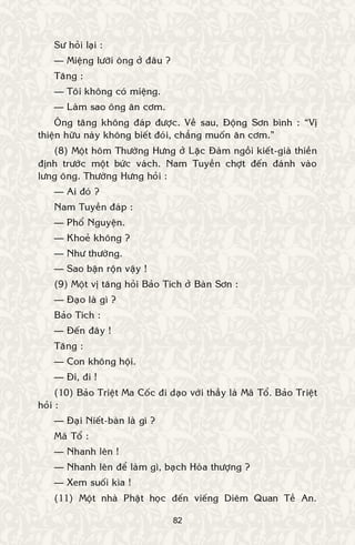 82
Sö hoûi laïi :
— Mieäng löôõi oâng ôû ñaâu ?
Taêng :
— Toâi khoâng coù mieäng.
— Laøm sao oâng aên côm.
OÂng taêng khoâng ñaùp ñöôïc. Veà sau, Ñoäng Sôn bình : “Vò
thieän höõu naøy khoâng bieát ñoùi, chaúng muoán aên côm.”
(8) Moät hoâm Thöôøng Höng ôû Laëc Ñaøm ngoài kieát-giaø thieàn
ñònh tröôùc moät böùc vaùch. Nam Tuyeàn chôït ñeán ñaùnh vaøo
löng oâng. Thöôøng Höng hoûi :
— Ai ñoù ?
Nam Tuyeàn ñaùp :
— Phoå Nguyeän.
— Khoeû khoâng ?
— Nhö thöôøng.
— Sao baän roän vaäy !
(9) Moät vò taêng hoûi Baûo Tích ôû Baøn Sôn :
— Ñaïo laø gì ?
Baûo Tích :
— Ñeán ñaây !
Taêng :
— Con khoâng hoäi.
— Ñi, ñi !
(10) Baûo Trieät Ma Coác ñi daïo vôùi thaày laø Maõ Toå. Baûo Trieät
hoûi :
— Ñaïi Nieát-baøn laø gì ?
Maõ Toå :
— Nhanh leân !
— Nhanh leân ñeå laøm gì, baïch Hoøa thöôïng ?
— Xem suoái kìa !
(11) Moät nhaø Phaät hoïc ñeán vieáng Dieâm Quan Teà An.
 
