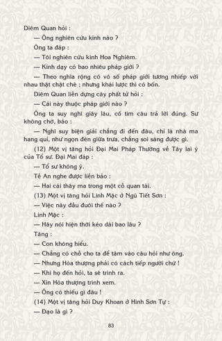 83
Dieâm Quan hoûi :
— OÂng nghieân cöùu kinh naøo ?
OÂng ta ñaùp :
— Toâi nghieân cöùu kinh Hoa Nghieâm.
— Kinh daïy coù bao nhieâu phaùp giôùi ?
— Theo nghóa roäng coù voâ soá phaùp giôùi töông nhieáp vôùi
nhau thaät chaët cheõ ; nhöng khaùi löôïc thì coù boán.
Dieâm Quan lieàn döïng caây phaát töû hoûi :
— Caùi naøy thuoäc phaùp giôùi naøo ?
OÂng ta suy nghó giaây laâu, coá tìm caâu traû lôøi ñuùng. Sö
khoâng chôø, baûo :
— Nghó suy bieän giaûi chaúng ñi ñeán ñaâu, chæ laø nhaø ma
hang quæ, nhö ngoïn ñeøn giöõa tröa, chaúng soi saùng ñöôïc gì.
(12) Moät vò taêng hoûi Ñaïi Mai Phaùp Thöôøng veà Taây lai yù
cuûa Toå sö. Ñaïi Mai ñaùp :
— Toå sö khoâng yù.
Teà An nghe ñöôïc lieàn baûo :
— Hai caùi thaây ma trong moät coã quan taøi.
(13) Moät vò taêng hoûi Linh Maëc ôû Nguõ Tieát Sôn :
— Vieäc naøy ñaàu ñuoâi theá naøo ?
Linh Maëc :
— Haõy noùi hieän thôøi keùo daøi bao laâu ?
Taêng :
— Con khoâng hieåu.
— Chaúng coù choã cho ta ñeå taâm vaøo caâu hoûi nhö oâng.
— Nhöng Hoøa thöôïng phaûi coù caùch tieáp ngöôøi chöù !
— Khi hoï ñeán hoûi, ta seõ trình ra.
— Xin Hoøa thöôïng trình xem.
— OÂng coù thieáu gì ñaâu !
(14) Moät vò taêng hoûi Duy Khoan ôû Hình Sôn Töï :
— Ñaïo laø gì ?
 