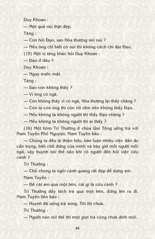 84
Duy Khoan :
— Moät quaû nuùi thaät ñeïp.
Taêng :
— Con hoûi Ñaïo, sao Hoøa thöôïng noùi nuùi ?
— Neáu oâng chæ bieát coù nuùi thì khoâng caùch chi ñaït Ñaïo.
(15) Moät vò taêng khaùc hoûi Duy Khoan :
— Ñaïo ôû ñaâu ?
Duy Khoan :
— Ngay tröôùc maét.
Taêng :
— Sao con khoâng thaáy ?
— Vì oâng coù ngaõ.
— Con khoâng thaáy vì coù ngaõ, Hoøa thöôïng laïi thaáy chaêng ?
— Coøn ta coøn oâng thì coøn roái raém neân khoâng thaáy Ñaïo.
— Neáu khoâng ta khoâng ngöôøi thì thaáy Ñaïo chaêng ?
— Neáu khoâng ta khoâng ngöôøi thì ai thaáy ?
(16) Moät hoâm Trí Thöôøng ôû chuøa Qui Toâng uoáng traø vôùi
Nam Tuyeàn Phoå Nguyeän. Nam Tuyeàn baûo :
— Chuùng ta ñeàu laø thieän höõu, baøn luaän nhieàu vieäc ñaén ño
caån troïng, bieát choã ñöùng cuûa mình vaø baây giôø moãi ngöôøi moãi
ngaû, vaäy huynh noùi theá naøo khi coù ngöôøi ñeán hoûi vieäc cöùu
caùnh ?
Trí Thöôøng :
— Choã chuùng ta ngoài caûnh quang raát ñeïp ñeå döïng am.
Nam Tuyeàn :
— Ñeå caùi am qua moät beân, caùi gì laø cöùu caùnh ?
Trí Thöôøng ñaåy taùch traø qua moät beân, ñöùng leân ra ñi.
Nam Tuyeàn lieàn baûo :
— Huynh ñaõ uoáng traø xong. Toâi thì chöa.
Trí Thöôøng :
— Ngöôøi naøo noùi theá thì moät gioït traø cuõng chöa dính moâi.
 