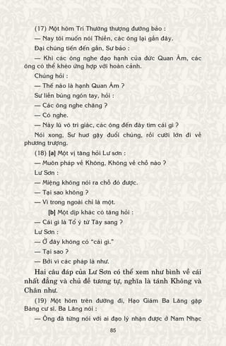 85
(17) Moät hoâm Trí Thöôøng thöôïng ñöôøng baûo :
— Nay toâi muoán noùi Thieàn, caùc oâng laïi gaàn ñaây.
Ñaïi chuùng tieán ñeán gaàn, Sö baûo :
— Khi caùc oâng nghe ñaïo haïnh cuûa ñöùc Quan AÂm, caùc
oâng coù theå kheùo öùng hôïp vôùi hoaøn caûnh.
Chuùng hoûi :
— Theá naøo laø haïnh Quan AÂm ?
Sö lieàn buùng ngoùn tay, hoûi :
— Caùc oâng nghe chaêng ?
— Coù nghe.
— Naøy luõ voâ tri giaùc, caùc oâng ñeán ñaây tìm caùi gì ?
Noùi xong, Sö huô gaäy ñuoåi chuùng, roài cöôøi lôùn ñi veà
phöông tröôïng.
(18) [a] Moät vò taêng hoûi Lö sôn :
— Muoân phaùp veà Khoâng, Khoâng veà choã naøo ?
Lö Sôn :
— Mieäng khoâng noùi ra choã ñoù ñöôïc.
— Taïi sao khoâng ?
— Vì trong ngoaøi chæ laø moät.
[b] Moät dòp khaùc coù taêng hoûi :
— Caùi gì laø Toå yù töø Taây sang ?
Lö Sôn :
— ÔÛ ñaây khoâng coù “caùi gì.”
— Taïi sao ?
— Bôûi vì caùc phaùp laø nhö.
Hai caâu ñaùp cuûa Lö Sôn coù theå xem nhö bình veà caùi
nhaát ñaúng vaø chuû ñeà töông töï, nghóa laø taùnh Khoâng vaø
Chaân nhö.
(19) Moät hoâm treân ñöôøng ñi, Haïo Giaùm Ba Laêng gaëp
Baøng cö só. Ba Laêng noùi :
— OÂng ñaõ töøng noùi vôùi ai ñaïo lyù nhaän ñöôïc ôû Nam Nhaïc
 