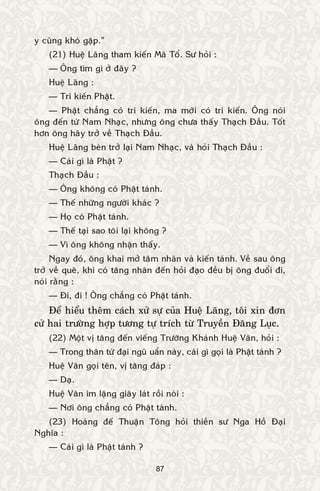 87
y cuõng khoù gaëp.”
(21) Hueä Laõng tham kieán Maõ Toå. Sö hoûi :
— OÂng tìm gì ôû ñaây ?
Hueä Laõng :
— Tri kieán Phaät.
— Phaät chaúng coù tri kieán, ma môùi coù tri kieán. OÂng noùi
oâng ñeán töø Nam Nhaïc, nhöng oâng chöa thaáy Thaïch Ñaàu. Toát
hôn oâng haõy trôû veà Thaïch Ñaàu.
Hueä Laõng beøn trôû laïi Nam Nhaïc, vaø hoûi Thaïch Ñaàu :
— Caùi gì laø Phaät ?
Thaïch Ñaàu :
— OÂng khoâng coù Phaät taùnh.
— Theá nhöõng ngöôøi khaùc ?
— Hoï coù Phaät taùnh.
— Theá taïi sao toâi laïi khoâng ?
— Vì oâng khoâng nhaän thaáy.
Ngay ñoù, oâng khai môû taâm nhaõn vaø kieán taùnh. Veà sau oâng
trôû veà queâ, khi coù taêng nhaân ñeán hoûi ñaïo ñeàu bò oâng ñuoåi ñi,
noùi raèng :
— Ñi, ñi ! OÂng chaúng coù Phaät taùnh.
Ñeå hieåu theâm caùch xöû söï cuûa Hueä Laõng, toâi xin ñôn
cöû hai tröôøng hôïp töông töï trích töø Truyeàn Ñaêng Luïc.
(22) Moät vò taêng ñeán vieáng Tröôøng Khaùnh Hueä Vaân, hoûi :
— Trong thaân töù ñaïi nguõ uaån naøy, caùi gì goïi laø Phaät taùnh ?
Hueä Vaân goïi teân, vò taêng ñaùp :
— Daï.
Hueä Vaân im laëng giaây laùt roài noùi :
— Nôi oâng chaúng coù Phaät taùnh.
(23) Hoaøng ñeá Thuaän Toâng hoûi thieàn sö Nga Hoà Ñaïi
Nghóa :
— Caùi gì laø Phaät taùnh ?
 