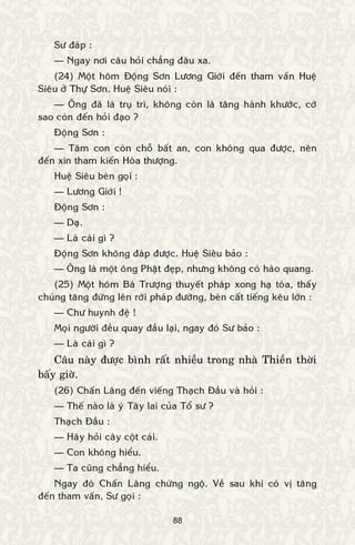 88
Sö ñaùp :
— Ngay nôi caâu hoûi chaúng ñaâu xa.
(24) Moät hoâm Ñoäng Sôn Löông Giôùi ñeán tham vaán Hueä
Sieâu ôû Thöï Sôn. Hueä Sieâu noùi :
— OÂng ñaõ laø truï trì, khoâng coøn laø taêng haønh khöôùc, côù
sao coøn ñeán hoûi ñaïo ?
Ñoäng Sôn :
— Taâm con coøn choã baát an, con khoâng qua ñöôïc, neân
ñeán xin tham kieán Hoøa thöôïng.
Hueä Sieâu beøn goïi :
— Löông Giôùi !
Ñoäng Sôn :
— Daï.
— Laø caùi gì ?
Ñoäng Sôn khoâng ñaùp ñöôïc. Hueä Sieâu baûo :
— OÂng laø moät oâng Phaät ñeïp, nhöng khoâng coù haøo quang.
(25) Moät hoâm Baù Tröôïng thuyeát phaùp xong haï toøa, thaáy
chuùng taêng ñöùng leân rôøi phaùp ñöôøng, beøn caát tieáng keâu lôùn :
— Chö huynh ñeä !
Moïi ngöôøi ñeàu quay ñaàu laïi, ngay ñoù Sö baûo :
— Laø caùi gì ?
Caâu naøy ñöôïc bình raát nhieàu trong nhaø Thieàn thôøi
baáy giôø.
(26) Chaán Laõng ñeán vieáng Thaïch Ñaàu vaø hoûi :
— Theá naøo laø yù Taây lai cuûa Toå sö ?
Thaïch Ñaàu :
— Haõy hoûi caây coät caùi.
— Con khoâng hieåu.
— Ta cuõng chaúng hieåu.
Ngay ñoù Chaán Laõng chöùng ngoä. Veà sau khi coù vò taêng
ñeán tham vaán, Sö goïi :
 