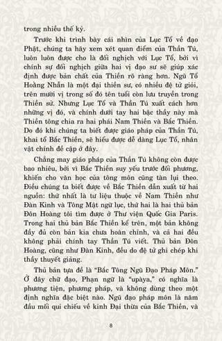 8
trong nhieàu theá kyû.
Tröôùc khi trình baøy caùi nhìn cuûa Luïc Toå veà ñaïo
Phaät, chuùng ta haõy xem xeùt quan ñieåm cuûa Thaàn Tuù,
luoân luoân ñöôïc cho laø ñoái nghòch vôùi Luïc Toå, bôûi vì
chính söï ñoái nghòch giöõa hai vò ñaïo sö seõ giuùp xaùc
ñònh ñöôïc baûn chaát cuûa Thieàn roõ raøng hôn. Nguõ Toå
Hoaèng Nhaãn laø moät ñaïi thieàn sö, coù nhieàu ñeä töû gioûi,
treân möôøi vò trong soá ñoù teân tuoåi coøn löu truyeàn trong
Thieàn söû. Nhöng Luïc Toå vaø Thaàn Tuù xuaát caùch hôn
nhöõng vò ñoù, vaø chính döôùi tay hai baäc thaày naøy maø
Thieàn toâng chia ra hai phaùi Nam Thieàn vaø Baéc Thieàn.
Do ñoù khi chuùng ta bieát ñöôïc giaùo phaùp cuûa Thaàn Tuù,
khai toå Baéc Thieàn, seõ hieåu ñöôïc deã daøng Luïc Toå, nhaân
vaät chính ñeà caäp ôû ñaây.
Chaúng may giaùo phaùp cuûa Thaàn Tuù khoâng coøn ñöôïc
bao nhieâu, bôûi vì Baéc Thieàn suy yeáu tröôùc ñoái phöông,
khieán cho vaên hoïc cuûa toâng moân cuõng taøn luïi theo.
Ñieàu chuùng ta bieát ñöôïc veà Baéc Thieàn daãn xuaát töø hai
nguoàn: thöù nhaát laø tö lieäu thuoäc veà Nam Thieàn nhö
Ñaøn Kinh vaø Toâng Maät ngöõ luïc, thöù hai laø hai thuû baûn
Ñoân Hoaøng toâi tìm ñöôïc ôû Thö vieän Quoác Gia Paris.
Trong hai thuû baûn Baéc Thieàn keå treân, moät baûn khoâng
ñaày ñuû coøn baûn kia chöa hoaøn chænh, vaø caû hai ñeàu
khoâng phaûi chính tay Thaàn Tuù vieát. Thuû baûn Ñoân
Hoaøng, cuõng nhö Ñaøn Kinh, ñeàu do ñeä töû ghi cheùp khi
thaày thuyeát giaûng.
Thuû baûn töïa ñeà laø “Baéc Toâng Nguõ Ñaïo Phaùp Moân.”
ÔÛ ñaây chöõ ñaïo, Phaïn ngöõ laø “upaøya,” coù nghóa laø
phöông tieän, phöông phaùp, vaø khoâng duøng theo moät
ñònh nghóa ñaëc bieät naøo. Nguõ ñaïo phaùp moân laø naêm
ñaàu moái qui chieáu veà kinh Ñaïi thöøa cuûa Baéc Thieàn, vaø
 